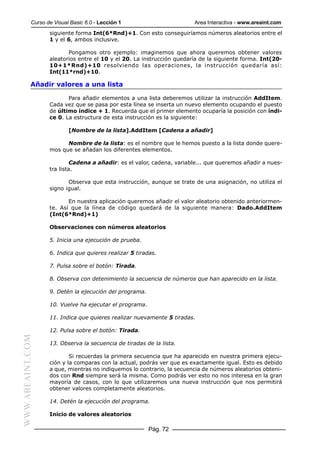 Curso de Visual Basic 6.0 - Lección 1                       Area Interactiva - www.areaint.com
                  siguiente forma Int(6*Rnd)+1. Con esto conseguiríamos números aleatorios entre el
                  1 y el 6, ambos inclusive.

                         Pongamos otro ejemplo: imaginemos que ahora queremos obtener valores
                  aleatorios entre el 10 y el 20. La instrucción quedaría de la siguiente forma. Int(20-
                  10+1*Rnd)+10 resolviendo las operaciones, la instrucción quedaría así:
                  Int(11*rnd)+10.

           Añadir valores a una lista

                         Para añadir elementos a una lista deberemos utilizar la instrucción AddItem.
                  Cada vez que se pasa por esta línea se inserta un nuevo elemento ocupando el puesto
                  de último índice + 1. Recuerda que el primer elemento ocuparía la posición con índi-
                  ce 0. La estructura de esta instrucción es la siguiente:

                          [Nombre de la lista].AddItem [Cadena a añadir]

                        Nombre de la lista: es el nombre que le hemos puesto a la lista donde quere-
                  mos que se añadan los diferentes elementos.

                           Cadena a añadir: es el valor, cadena, variable... que queremos añadir a nues-
                  tra lista.

                         Observa que esta instrucción, aunque se trate de una asignación, no utiliza el
                  signo igual.

                         En nuestra aplicación queremos añadir el valor aleatorio obtenido anteriormen-
                  te. Así que la línea de código quedará de la siguiente manera: Dado.AddItem
                  (Int(6*Rnd)+1)

                  Observaciones con números aleatorios

                  5. Inicia una ejecución de prueba.

                  6. Indica que quieres realizar 5 tiradas.

                  7. Pulsa sobre el botón: Tirada.

                  8. Observa con detenimiento la secuencia de números que han aparecido en la lista.

                  9. Detén la ejecución del programa.

                  10. Vuelve ha ejecutar el programa.

                  11. Indica que quieres realizar nuevamente 5 tiradas.

                  12. Pulsa sobre el botón: Tirada.
WWW.AREAINT.COM




                  13. Observa la secuencia de tiradas de la lista.

                          Si recuerdas la primera secuencia que ha aparecido en nuestra primera ejecu-
                  ción y la comparas con la actual, podrás ver que es exactamente igual. Esto es debido
                  a que, mientras no indiquemos lo contrario, la secuencia de números aleatorios obteni-
                  dos con Rnd siempre será la misma. Como podrás ver esto no nos interesa en la gran
                  mayoría de casos, con lo que utilizaremos una nueva instrucción que nos permitirá
                  obtener valores completamente aleatorios.

                  14. Detén la ejecución del programa.

                  Inicio de valores aleatorios

                                                        Pág. 72
 