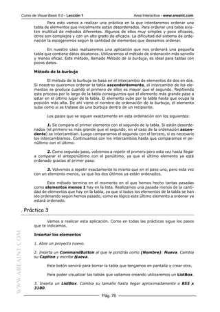 Curso de Visual Basic 6.0 - Lección 1                        Area Interactiva - www.areaint.com
                         Para esto vamos a realizar una práctica en la que intentaremos ordenar una
                  tabla de elementos que inicialmente están desordenados. Para ordenar una tabla exis-
                  ten multitud de métodos diferentes. Algunos de ellos muy simples y poco eficaces,
                  otros son complejos y con un alto grado de eficacia. La dificultad del sistema de orde-
                  nación la escogeremos según la cantidad de elementos que deseamos ordenar.

                         En nuestro caso realizaremos una aplicación que nos ordenará una pequeña
                  tabla que contiene datos aleatorios. Utilizaremos el método de ordenación más sencillo
                  y menos eficaz. Este método, llamado Método de la burbuja, es ideal para tablas con
                  pocos datos.

                  Método de la burbuja

                         El método de la burbuja se basa en el intercambio de elementos de dos en dos.
                  Si nosotros queremos ordenar la tabla ascendentemente, el intercambio de los ele-
                  mentos se produce cuando el primero de ellos es mayor que el segundo. Repitiendo
                  este proceso por lo largo de la tabla conseguimos que el elemento más grande pase a
                  estar en el último lugar de la tabla. El elemento sube por la tabla hasta que ocupa la
                  posición más alta. De ahí viene el nombre de ordenación de la burbuja, el elemento
                  sube como si se tratase de una burbuja dentro de un recipiente.

                          Los pasos que se siguen exactamente en esta ordenación son los siguientes:

                          1. Se compara el primer elemento con el segundo de la tabla. Si están desorde-
                  nados (el primero es más grande que el segundo, en el caso de la ordenación ascen-
                  dente) se intercambian. Luego comparamos el segundo con el tercero, si es necesario
                  los intercambiamos. Continuamos con los intercambios hasta que comparamos el pe-
                  núltimo con el último.

                        2. Como segundo paso, volvemos a repetir el primero pero esta vez hasta llegar
                  a comparar el antepenúltimo con el penúltimo, ya que el último elemento ya está
                  ordenado gracias al primer paso.

                         3. Volvemos a repetir exactamente lo mismo que en el paso uno, pero esta vez
                  con un elemento menos, ya que los dos últimos ya están ordenados.

                         Este método termina en el momento en el que hemos hecho tantas pasadas
                  como elementos menos 1 hay en la lista. Realizamos una pasada menos de la canti-
                  dad de elementos que hay en la tabla, ya que si todos los elementos de la tabla se han
                  ido ordenando según hemos pasado, como es lógico este último elemento a ordenar ya
                  estará ordenado.

           . Práctica 3

                         Vamos a realizar esta aplicación. Como en todas las prácticas sigue los pasos
                  que te indicamos.
WWW.AREAINT.COM




                  Insertar los elementos

                  1. Abre un proyecto nuevo.

                  2. Inserta un CommandButton al que le pondrás como (Nombre): Nueva. Cambia
                  su Caption y escribe Nueva.

                          Este botón servirá para borrar la tabla que tengamos en pantalla y crear otra.

                          Para poder visualizar las tablas que vallamos creando utilizaremos un ListBox.

                  3. Inserta un ListBox. Cambia su tamaño hasta llegar aproximadamente a 855 x
                  3180.

                                                       Pág. 76
 