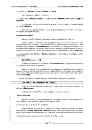 Curso de Visual Basic 6.0 - Lección 3                        Area Interactiva - www.areaint.com


                  4. Cambia el (Nombre) de este ListBox por Lista.

                          No introduzcas nada en su interior.

                  5. Inserta otro CommandButton. A este llámale Ordenar y ponle como Caption:
                  Ordenar.

                        Al pulsar este botón realizaremos la ordenación de la tabla y la visualizaremos
                  en nuestro ListBox.

                         Recuerda que puedes cambiar todas las propiedades que desees de los objetos
                  insertados en este formulario.

                  Creación de la tabla

                          Vamos ha definir la tabla en la que guardaremos todos los valores.

                          Vamos a pensar como crear esta aplicación para que sea fácil de modificar en el
                  momento en el que deseemos cambiar el número de elementos que componen la tabla.
                  Para ello vamos a crear una constante que utilizaremos a lo largo del programa. En el
                  momento que deseemos utilizar una tabla con más o menos elementos y que el progra-
                  ma funcione exactamente igual, solo deberemos cambiar el valor de esta constante.

                  6. Accede al apartado General - Declaraciones de nuestra página de código y escribe
                  lo siguiente:

                          Const Elementos = 12

                          Con esto crearemos una constante llamada Elementos que podremos consultar
                  a lo largo de todo nuestro programa.

                         Vamos a crear en el mismo apartado una tabla que tenga el número de elemen-
                  tos que marca la constante anteriormente creada. Además esta tabla, para facilitar la
                  comprensión de nuestro código, pondremos como primer elemento el número 1 y como
                  último Elemento.

                  7. Escribe la siguiente línea de código a continuación de la que ya teníamos:

                          Dim Tabla(1 To Elementos) As Integer

                        Observa la declaración del tamaño de la tabla, desde el elemento número 1 al
                  elemento Elementos.

                          La tabla la hemos definido como Integer (números enteros).

                  Iniciar proyecto
WWW.AREAINT.COM




                         Vamos a escribir el código necesario para que al iniciar el proyecto nos aparezca
                  una tabla de número aleatorios dentro de nuestra tabla.

                  8. Pulsa un clic en el fondo del escritorio.

                         Seguidamente te aparecerá la ventana de código. Observa el evento que tene-
                  mos abierto. Private Sub Form_Load() Esto nos indica que todo lo que escribamos
                  dentro de este evento se realizará en el momento en el que carguemos el formulario.

                  9. Copia las siguientes instrucciones dentro de dicho evento.



                                                         Pág. 77
 