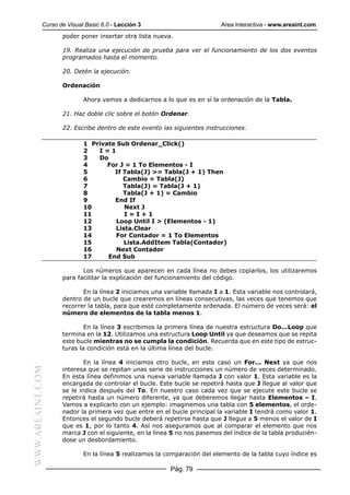 Curso de Visual Basic 6.0 - Lección 3                        Area Interactiva - www.areaint.com
                  poder poner insertar otra lista nueva.

                  19. Realiza una ejecución de prueba para ver el funcionamiento de los dos eventos
                  programados hasta el momento.

                  20. Detén la ejecución.

                  Ordenación

                          Ahora vamos a dedicarnos a lo que es en sí la ordenación de la Tabla.

                  21. Haz doble clic sobre el botón Ordenar.

                  22. Escribe dentro de este evento las siguientes instrucciones.

                          1 Private Sub Ordenar_Click()
                          2   I=1
                          3   Do
                          4      For J = 1 To Elementos - I
                          5        If Tabla(J) >= Tabla(J + 1) Then
                          6           Cambio = Tabla(J)
                          7           Tabla(J) = Tabla(J + 1)
                          8           Tabla(J + 1) = Cambio
                          9        End If
                          10          Next J
                          11          I=I+1
                          12        Loop Until I > (Elementos - 1)
                          13       Lista.Clear
                          14        For Contador = 1 To Elementos
                          15          Lista.AddItem Tabla(Contador)
                          16       Next Contador
                          17     End Sub

                         Los números que aparecen en cada línea no debes copiarlos, los utilizaremos
                  para facilitar la explicación del funcionamiento del código.

                         En la línea 2 iniciamos una variable llamada I a 1. Esta variable nos controlará,
                  dentro de un bucle que crearemos en líneas consecutivas, las veces que tenemos que
                  recorrer la tabla, para que esté completamente ordenada. El número de veces será: el
                  número de elementos de la tabla menos 1.

                          En la línea 3 escribimos la primera línea de nuestra estructura Do...Loop que
                  termina en la 12. Utilizamos una estructura Loop Until ya que deseamos que se repita
                  este bucle mientras no se cumpla la condición. Recuerda que en este tipo de estruc-
                  turas la condición está en la última línea del bucle.

                          En la línea 4 iniciamos otro bucle, en este caso un For... Next ya que nos
WWW.AREAINT.COM




                  interesa que se repitan unas serie de instrucciones un número de veces determinado.
                  En esta línea definimos una nueva variable llamada J con valor 1. Esta variable es la
                  encargada de controlar el bucle. Este bucle se repetirá hasta que J llegue al valor que
                  se le indica después del To. En nuestro caso cada vez que se ejecute este bucle se
                  repetirá hasta un número diferente, ya que deberemos llegar hasta Elementos – I.
                  Vamos a explicarlo con un ejemplo: imaginemos una tabla con 5 elementos, el orde-
                  nador la primera vez que entre en el bucle principal la variable I tendrá como valor 1.
                  Entonces el segundo bucle deberá repetirse hasta que J llegue a 5 menos el valor de I
                  que es 1, por lo tanto 4. Así nos aseguramos que al comparar el elemento que nos
                  marca J con el siguiente, en la línea 5 no nos pasemos del índice de la tabla producién-
                  dose un desbordamiento.

                          En la línea 5 realizamos la comparación del elemento de la tabla cuyo índice es

                                                       Pág. 79
 