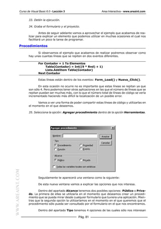 Curso de Visual Basic 6.0 - Lección 3                        Area Interactiva - www.areaint.com


                  33. Detén la ejecución.

                  34. Graba el formulario y el proyecto.

                           Antes de seguir adelante vamos a aprovechar el ejemplo que acabamos de rea-
                  lizar para explicar un elemento que podemos utilizar en muchas ocasiones el cual nos
                  facilitará un poco la tarea de programar.

           Procedimientos

                        Si observamos el ejemplo que acabamos de realizar podremos observar como
                  hay unas cuantas líneas que se repiten en dos eventos diferentes.

                          For Contador = 1 To Elementos
                               Tabla(Contador) = Int((9 * Rnd) + 1)
                               Lista.AddItem Tabla(Contador)
                          Next Contador

                          Estas líneas están dentro de los eventos: Form_Load() y Nueva_Click().

                         En esta ocasión no ocurre no es importante que estas líneas se repitan ya que
                  son sólo 4. Pero podemos tener otras aplicaciones en las que el número de líneas que se
                  repitan puedan ser muchas más, con lo que el número total de líneas de código se vería
                  incrementado haciendo más difícil la localización de un posible error.

                        Vamos a ver una forma de poder compartir estas líneas de código y utilizarlas en
                  el momento en el que deseemos.

                  35. Selecciona la opción: Agregar procedimiento dentro de la opción Herramientas.
WWW.AREAINT.COM




                          Seguidamente te aparecerá una ventana como la siguiente:

                          De esta nueva ventana vamos a explicar las opciones que nos interesa.

                         Dentro del apartado Alcance tenemos dos posibles opciones: Público o Priva-
                  do. La primera de ellas se utilizaría en el momento que deseamos crear un procedi-
                  miento que se pueda mirar desde cualquier formulario que tuviera una aplicación. Mien-
                  tras que la segunda opción la utilizaríamos en el momento en el que queremos que el
                  procedimiento sólo pueda ser consultado por el formulario en el que nos encontramos.

                          Dentro del apartado Tipo tenemos 4 opciones de las cuales sólo nos interesan

                                                      Pág. 81
 
