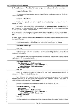 Curso de Visual Basic 6.0 - Lección 1                       Area Interactiva - www.areaint.com
                  2: Procedimiento y Función. Vamos a ver que son cada una de estas opciones.

                          Procedimiento o Sub:

                         Un procedimiento ejecuta una tarea específica dentro de un programa sin devol-
                  ver ningún valor.

                          Función o Function:

                         Una función ejecuta una tarea específica dentro de un programa, pero nos de-
                  vuelve un valor.

                         En nuestra aplicación lo que nos interesa es un Procedimiento (Sub) ya que lo
                  que deseamos es que se realicen una serie de instrucciones, pero no necesitamos que
                  se nos devuelva ningún valor concreto.

                  36. Dentro de la ventana Agregar procedimiento escribe Crear en el apartado Nom-
                  bre.

                  37. Deja seleccionada la opción Procedimiento y escoge la opción Privado dentro del
                  apartado Alcance.

                          Observa como dentro del código han aparecido estas líneas de código:

                          Private Sub Crear()

                          End Sub

                         Podrás ver que son muy parecidas a las líneas de código de los eventos de los
                  diferentes elementos.

                         Dentro de estas dos nuevas líneas de código vamos a escribir el código que se
                  repite dentro de nuestra aplicación.

                          Private Sub Crear()
                            For Contador = 1 To Elementos
                               Tabla(Contador) = Int((9 * Rnd) + 1)
                               Lista.AddItem Tabla(Contador)
                            Next Contador
                          End Sub

                       Ahora ya estamos preparados para hacer que estas líneas se ejecuten en el
                  momento en el que nosotros deseemos.

                         Para llamar a este procedimiento simplemente deberemos poner el nombre de
                  este en el punto de la aplicación que deseemos. Por ejemplo vamos a ver como lo
                  haríamos dentro del evento: Form_Load()
WWW.AREAINT.COM




                          Anteriormente este evento estaba creado de la siguiente forma:

                          Private Sub Form_Load()
                            Randomize
                            For Contador = 1 To Elementos
                               Tabla(Contador) = Int((9 * Rnd) + 1)
                               Lista.AddItem Tabla(Contador)
                            Next Contador
                          End Sub

                          Si miramos las líneas que aparecen dentro del procedimiento que hemos creado


                                                      Pág. 82
 