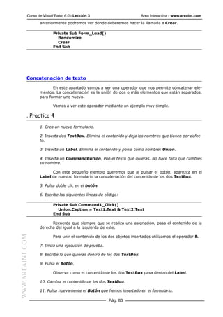 Curso de Visual Basic 6.0 - Lección 3                         Area Interactiva - www.areaint.com
                  anteriormente podremos ver donde deberemos hacer la llamada a Crear.

                          Private Sub Form_Load()
                            Randomize
                            Crear
                          End Sub




           Concatenación de texto

                         En este apartado vamos a ver una operador que nos permite concatenar ele-
                  mentos. La concatenación es la unión de dos o más elementos que están separados,
                  para formar uno nuevo.

                          Vamos a ver este operador mediante un ejemplo muy simple.

           . Practica 4

                  1. Crea un nuevo formulario.

                  2. Inserta dos TextBox. Elimina el contenido y deja los nombres que tienen por defec-
                  to.

                  3. Inserta un Label. Elimina el contenido y ponle como nombre: Union.

                  4. Inserta un CommandButton. Pon el texto que quieras. No hace falta que cambies
                  su nombre.

                        Con este pequeño ejemplo queremos que al pulsar el botón, aparezca en el
                  Label de nuestro formulario la concatenación del contenido de los dos TextBox.

                  5. Pulsa doble clic en el botón.

                  6. Escribe las siguientes líneas de código:

                          Private Sub Command1_Click()
                            Union.Caption = Text1.Text & Text2.Text
                          End Sub

                        Recuerda que siempre que se realiza una asignación, pasa el contenido de la
                  derecha del igual a la izquierda de este.
WWW.AREAINT.COM




                          Para unir el contenido de los dos objetos insertados utilizamos el operador &.

                  7. Inicia una ejecución de prueba.

                  8. Escribe lo que quieras dentro de los dos TextBox.

                  9. Pulsa el Botón.

                          Observa como el contenido de los dos TextBox pasa dentro del Label.

                  10. Cambia el contenido de los dos TextBox.

                  11. Pulsa nuevamente el Botón que hemos insertado en el formulario.

                                                       Pág. 83
 