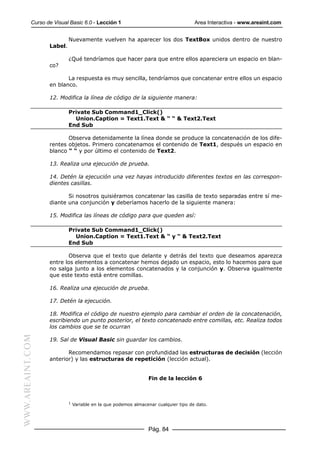 Curso de Visual Basic 6.0 - Lección 1                                     Area Interactiva - www.areaint.com


                           Nuevamente vuelven ha aparecer los dos TextBox unidos dentro de nuestro
                  Label.

                           ¿Qué tendríamos que hacer para que entre ellos apareciera un espacio en blan-
                  co?

                         La respuesta es muy sencilla, tendríamos que concatenar entre ellos un espacio
                  en blanco.

                  12. Modifica la línea de código de la siguiente manera:

                           Private Sub Command1_Click()
                             Union.Caption = Text1.Text & “ “ & Text2.Text
                           End Sub

                         Observa detenidamente la línea donde se produce la concatenación de los dife-
                  rentes objetos. Primero concatenamos el contenido de Text1, después un espacio en
                  blanco “ “ y por último el contenido de Text2.

                  13. Realiza una ejecución de prueba.

                  14. Detén la ejecución una vez hayas introducido diferentes textos en las correspon-
                  dientes casillas.

                         Si nosotros quisiéramos concatenar las casilla de texto separadas entre sí me-
                  diante una conjunción y deberíamos hacerlo de la siguiente manera:

                  15. Modifica las líneas de código para que queden así:

                           Private Sub Command1_Click()
                             Union.Caption = Text1.Text & “ y “ & Text2.Text
                           End Sub

                         Observa que el texto que delante y detrás del texto que deseamos aparezca
                  entre los elementos a concatenar hemos dejado un espacio, esto lo hacemos para que
                  no salga junto a los elementos concatenados y la conjunción y. Observa igualmente
                  que este texto está entre comillas.

                  16. Realiza una ejecución de prueba.

                  17. Detén la ejecución.

                  18. Modifica el código de nuestro ejemplo para cambiar el orden de la concatenación,
                  escribiendo un punto posterior, el texto concatenado entre comillas, etc. Realiza todos
                  los cambios que se te ocurran
WWW.AREAINT.COM




                  19. Sal de Visual Basic sin guardar los cambios.

                         Recomendamos repasar con profundidad las estructuras de decisión (lección
                  anterior) y las estructuras de repetición (lección actual).


                                                                Fin de la lección 6



                           1
                               Variable en la que podemos almacenar cualquier tipo de dato.




                                                                Pág. 84
 