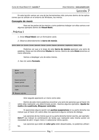 Curso de Visual Basic 6.0 - Lección 7                       Area Interactiva - www.areaint.com

                                                                                               LECCIÓN 7
                         En esta lección vamos ver una de las herramientas más comunes dentro de las aplica-
                  ciones que se utilizan en el entorno de Windows, los menús.

                  Concepto de menú

                               Para ver las partes de los menús y como podemos trabajar con ellos vamos a ver
                         algunos ejemplos dentro de Visual Basic.

                  . Práctica 1

                         1. Inicia Visual Basic con un formulario vacío.

                         2. Observa detenidamente la barra de menús.




                                Podemos ver que a lo largo de esta barra de menús aparecen una serie de
                         palabras. Estas son los diferentes títulos de menús. Dentro de cada título tenemos un
                         menú diferente.

                                 Vamos a desplegar uno de estos menús.

                         3. Haz clic sobre Formato.




                                 Acto seguido aparecerá un menú como este:

                                Dentro de este menú podemos encontrar una serie de opciones que al hacer clic
WWW.AREAINT.COM




                         sobre ellas realizarán una determinada acción. Veamos algunos ejemplos: Ajuste ta-
                         maño a la cuadrícula, Bloquear controles.

                                Si apareciese alguna opción con puntos suspensivos en su parte derecha nos
                         indican que al hacer clic sobre ellas nos aparecerá alguna ventana de dialogo.

                                Las opciones de los menús que en su parte derecha tienen escrito, por ejemplo:
                         Ctrl+T nos indican la combinación de teclas que realizarán esta misma acción sin
                         necesidad de abrir ningún menú ni seleccionar dicha opción.

                                 Las opciones que están de color gris están desactivadas, no podemos utilizar-
                         las.


                                                            Pág. 1
 