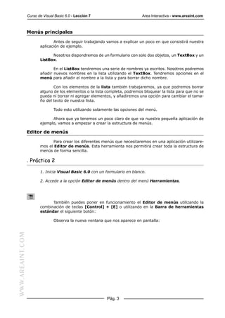 Curso de Visual Basic 6.0 - Lección 7                       Area Interactiva - www.areaint.com



                  Menús principales

                                Antes de seguir trabajando vamos a explicar un poco en que consistirá nuestra
                         aplicación de ejemplo.

                               Nosotros dispondremos de un formulario con solo dos objetos, un TextBox y un
                         ListBox.

                                En el ListBox tendremos una serie de nombres ya escritos. Nosotros podremos
                         añadir nuevos nombres en la lista utilizando el TextBox. Tendremos opciones en el
                         menú para añadir el nombre a la lista y para borrar dicho nombre.

                                Con los elementos de la lista también trabajaremos, ya que podremos borrar
                         alguno de los elementos o la lista completa, podremos bloquear la lista para que no se
                         pueda ni borrar ni agregar elementos, y añadiremos una opción para cambiar el tama-
                         ño del texto de nuestra lista.

                                 Todo esto utilizando solamente las opciones del menú.

                               Ahora que ya tenemos un poco claro de que va nuestra pequeña aplicación de
                         ejemplo, vamos a empezar a crear la estructura de menús.

                  Editor de menús

                                Para crear los diferentes menús que necesitaremos en una aplicación utilizare-
                         mos el Editor de menús. Esta herramienta nos permitirá crear toda la estructura de
                         menús de forma sencilla.

                  . Práctica 2

                         1. Inicia Visual Basic 6.0 con un formulario en blanco.

                         2. Accede a la opción Editor de menús dentro del menú Herramientas.




                               También puedes poner en funcionamiento el Editor de menús utilizando la
                         combinación de teclas [Control] + [E] o utilizando en la Barra de herramientas
                         estándar el siguiente botón:

                                 Observa la nueva ventana que nos aparece en pantalla:
WWW.AREAINT.COM




                                                            Pág. 3
 