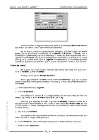 Curso de Visual Basic 6.0 - Lección 7                         Area Interactiva - www.areaint.com




                               Vamos a comentar las principales partes de las que consta este Editor de menús.
                         Las demás las iremos viendo conforme las necesitemos.

                                En los menús, como en la gran mayoría de objetos que forman parte de Visual
                         Basic, las dos principales propiedades son el Name y el Caption. El Name, será el
                         nombre que utilizaremos para hacer referencia al control del menú a lo largo de toda la
                         aplicación y el Caption será el texto que aparecerá en el menú y que será por el cual se
                         debe guiar el usuario. Piensa que el Caption debe ser corto y lo suficiente explicativo
                         como para que el usuario entienda que es lo que pasa cuando se utiliza este control.

                  Título de menú

                                En nuestra aplicación vamos a necesitar dos menús diferentes. Uno que gestio-
                         nará el TextBox y otro el ListBox.

                                 Vamos a crear los dos títulos de menú.

                                 El que gestionará el TextBox vamos a llamarle Nombre ya que aquí es donde
                         escribiremos los nombres para insertarlos en la lista y al menú del ListBox le llamare-
                         mos Lista.

                         3. Sitúate sobre la casilla Caption.

                         4. Escribe &Nombre

                                 Recuerda que el símbolo & se utiliza para crear una tecla de acceso. En este caso
                         la tecla de acceso al menú Nombre sería la N (Alt + N).

                                Observa que mientras escribes, la palabra &Nombre también aparece en el
WWW.AREAINT.COM




                         recuadro inferior de la ventana. A este cuadro le llamaremos Cuadro de lista. En este
                         cuadro vamos a ir viendo una representación de las opciones que vamos insertando en
                         nuestros menús.

                         5. Pasa a la casilla Name.

                               Recuerda que aquí escribiremos el nombre con el que haremos referencia a este
                         menú durante el código de la aplicación.

                         6. Escribe Nombre. (Utiliza siempre nombres que te sean fáciles de recordar).

                         7. Pulsa el botón Siguiente.


                                                                Pág. 4
 