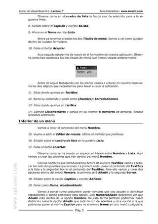 Curso de Visual Basic 6.0 - Lección 7                        Area Interactiva - www.areaint.com
                                Observa como en el cuadro de lista la franja azul de selección pasa a la si-
                         guiente línea.

                         8. Sitúate sobre el Caption y escribe &Lista.

                         9. Ahora en el Name escribe Lista.

                                Ahora ya tenemos creados los dos Títulos de menú. Vamos a ver como quedan
                         dentro de nuestro formulario.

                         10. Pulsa el botón Aceptar.

                               Acto seguido estaremos de nuevo en el formulario de nuestra aplicación. Obser-
                         va como han aparecido los dos títulos de menú que hemos creado anteriormente.




                                 Antes de seguir trabajando con los menús vamos a colocar en nuestro formula-
                         rio los dos objetos que necesitamos para llevar a cabo la aplicación.

                         11. Sitúa donde quieras un TextBox.

                         12. Borra su contenido y ponle como (Nombre): EntradaNombre.

                         13. Sitúa donde quieras un ListBox.

                         14. Llámale ListaNombres y coloca en su interior 6 nombres de persona. Repasa
                         lecciones anteriores.

                  Interior de un menú

                                 Vamos a crear el contenido del menú Nombre.

                         15. Vuelve a abrir el Editor de menús. Utiliza el método que prefieras.

                         16. Sitúate sobre el cuadro de lista en la palabra Lista.

                         17. Pulsa el botón Insertar.

                               Observa como se ha creado un espacio en blanco entre Nombre y Lista. Aquí
                         vamos a crear las opciones que irán dentro del menú Nombre.

                                  Con los nombres que introduzcamos dentro de nuestro TextBox vamos a reali-
WWW.AREAINT.COM




                         zar tan solo dos posibles operaciones. La primera sería: pasar el contenido del TextBox
                         a la lista y la segunda: borrar el contenido del TextBox. Para ello vamos a crear dos
                         opciones dentro del menú Nombre, la primera será Añadir y la segunda Borrar.

                         18. Sitúate sobre la casilla Caption y escribe &Añadir.

                         19. Ponle como Name: NombreAñadir.

                                 Vamos a tomar como costumbre poner nombres que nos ayuden a identificar
                         rápidamente a donde pertenece esta opción. Con NombreAñadir podremos ver que
                         Añadir está dentro de la opción Nombre. De esta forma también podremos hacer
                         distinción entre la opción Añadir que esté dentro de nombre y otra opción a la que
                         podremos poner el mismo Caption pero no el mismo Name en otro menú cualquiera.

                                                            Pág. 5
 
