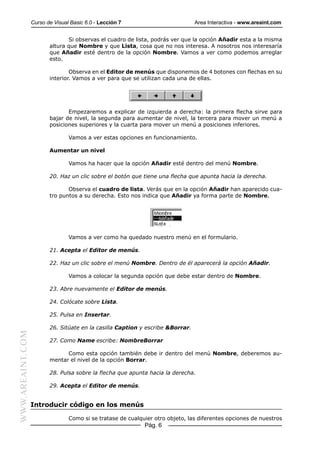 Curso de Visual Basic 6.0 - Lección 7                         Area Interactiva - www.areaint.com


                                Si observas el cuadro de lista, podrás ver que la opción Añadir esta a la misma
                         altura que Nombre y que Lista, cosa que no nos interesa. A nosotros nos interesaría
                         que Añadir esté dentro de la opción Nombre. Vamos a ver como podemos arreglar
                         esto.

                                 Observa en el Editor de menús que disponemos de 4 botones con flechas en su
                         interior. Vamos a ver para que se utilizan cada una de ellas.




                                Empezaremos a explicar de izquierda a derecha: la primera flecha sirve para
                         bajar de nivel, la segunda para aumentar de nivel, la tercera para mover un menú a
                         posiciones superiores y la cuarta para mover un menú a posiciones inferiores.

                                 Vamos a ver estas opciones en funcionamiento.

                         Aumentar un nivel

                                 Vamos ha hacer que la opción Añadir esté dentro del menú Nombre.

                         20. Haz un clic sobre el botón que tiene una flecha que apunta hacia la derecha.

                                Observa el cuadro de lista. Verás que en la opción Añadir han aparecido cua-
                         tro puntos a su derecha. Esto nos indica que Añadir ya forma parte de Nombre.




                                 Vamos a ver como ha quedado nuestro menú en el formulario.

                         21. Acepta el Editor de menús.

                         22. Haz un clic sobre el menú Nombre. Dentro de él aparecerá la opción Añadir.

                                 Vamos a colocar la segunda opción que debe estar dentro de Nombre.

                         23. Abre nuevamente el Editor de menús.

                         24. Colócate sobre Lista.

                         25. Pulsa en Insertar.

                         26. Sitúate en la casilla Caption y escribe &Borrar.
WWW.AREAINT.COM




                         27. Como Name escribe: NombreBorrar

                               Como esta opción también debe ir dentro del menú Nombre, deberemos au-
                         mentar el nivel de la opción Borrar.

                         28. Pulsa sobre la flecha que apunta hacia la derecha.

                         29. Acepta el Editor de menús.


                  Introducir código en los menús

                                 Como si se tratase de cualquier otro objeto, las diferentes opciones de nuestros
                                                             Pág. 6
 
