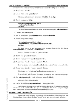 Curso de Visual Basic 6.0 - Lección 7                        Area Interactiva - www.areaint.com
                         menús también tienen eventos y también se puede escribir código en su interior.

                         30. Abre el menú Nombre.

                         31. Haz un clic sobre la opción Borrar.

                                 Acto seguido te aparecerá la ventana del editor de código.

                         32. Escribe el siguiente código:

                                 Private Sub NombreBorrar_Click()
                                   EntradaNombre.Text = «»
                                 End Sub

                                 Con esto lo que conseguiremos es borrar el contenido del objeto EntradaNombre.

                         33. Cierra la ventana de código.

                         34. Haz un clic sobre la opción Añadir dentro del menú Nombre.

                         35. Escribe el siguiente código:

                                 Private Sub NombreAñadir_Click()
                                   ListaNombres.AddItem (EntradaNombre.Text)
                                 End Sub

                               Con este código lo que conseguiremos es que el contenido del objeto
                         EntradaNombre se añada a la ListaNombres.

                                 Vamos a ver estas opciones en funcionamiento.

                         36. Realiza una ejecución de prueba.

                         37. Escribe cualquier nombre en EntradaNombre.

                         38. Abre el menú Nombre y escoge la opción Añadir.

                                 Observa como el contenido de EntradaNombre pasa a formar parte de la lista.

                         39. Abre el menú Nombre y escoge la opción Borrar.

                                 El texto que hay en EntradaNombre desaparece, se borra.

                                 En un principio todo funciona bien, pero vamos a ver que ocurre en este caso:

                         40. Con la EntradaNombre vacía, selecciona la opción Añadir.
WWW.AREAINT.COM




                                 Aparentemente no ocurre nada.

                         41. Escribe un nombre en EntradaNombre y añádelo a la lista.

                                Como puedes observar, en el paso 40 lo que ha ocurrido es que hemos añadido
                         un espacio en blanco a la lista, cosa que no nos interesa. Tendremos que pensar algo
                         para que el usuario no introduzca elementos vacíos en la tabla.

                  Activar y desactivar menús

                                Vamos a ver como podemos activar y desactivar un menú cuando a nosotros nos
                         interese. Esto siempre dependerá del “estado” en el que se encuentra la aplicación.

                                                            Pág. 7
 