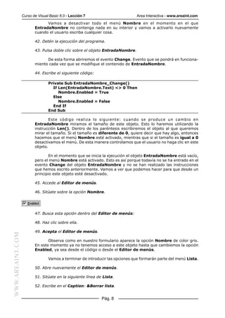Curso de Visual Basic 6.0 - Lección 7                        Area Interactiva - www.areaint.com
                               Vamos a desactivar todo el menú Nombre en el momento en el que
                         EntradaNombre no contenga nada en su interior y vamos a activarlo nuevamente
                         cuando el usuario escriba cualquier cosa.

                         42. Detén la ejecución del programa.

                         43. Pulsa doble clic sobre el objeto EntradaNombre.

                               De esta forma abriremos el evento Change. Evento que se pondrá en funciona-
                         miento cada vez que se modifique el contenido de EntradaNombre.

                         44. Escribe el siguiente código:

                                 Private Sub EntradaNombre_Change()
                                   If Len(EntradaNombre.Text) <> 0 Then
                                      Nombre.Enabled = True
                                   Else
                                      Nombre.Enabled = False
                                   End If
                                 End Sub

                                 Este código realiza lo siguiente: cuando se produce un cambio en
                         EntradaNombre miramos el tamaño de este objeto. Esto lo haremos utilizando la
                         instrucción Len(). Dentro de los paréntesis escribiremos el objeto al que queremos
                         mirar el tamaño. Si el tamaño es diferente de 0, quiere decir que hay algo, entonces
                         hacemos que el menú Nombre esté activado, mientras que si el tamaño es igual a 0
                         desactivamos el menú. De esta manera controlamos que el usuario no haga clic en este
                         objeto.

                                 En el momento que se inicia la ejecución el objeto EntradaNombre está vacío,
                         pero el menú Nombre está activado. Esto es así porque todavía no se ha entrado en el
                         evento Change del objeto EntradaNombre y no se han realizado las instrucciones
                         que hemos escrito anteriormente. Vamos a ver que podemos hacer para que desde un
                         principio este objeto esté desactivado.

                         45. Accede al Editor de menús.

                         46. Sitúate sobre la opción Nombre.




                         47. Busca esta opción dentro del Editor de menús:

                         48. Haz clic sobre ella.

                         49. Acepta el Editor de menús.
WWW.AREAINT.COM




                                Observa como en nuestro formulario aparece la opción Nombre de color gris.
                         En este momento ya no tenemos acceso a este objeto hasta que cambiemos la opción
                         Enabled, ya sea desde el código o desde el Editor de menús.

                                 Vamos a terminar de introducir las opciones que formarán parte del menú Lista.

                         50. Abre nuevamente el Editor de menús.

                         51. Sitúate en la siguiente línea de Lista.

                         52. Escribe en el Caption: &Borrar lista.


                                                             Pág. 8
 