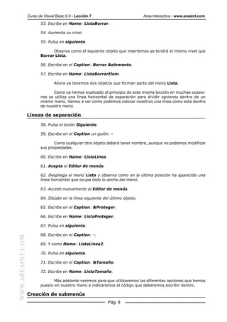 Curso de Visual Basic 6.0 - Lección 7                         Area Interactiva - www.areaint.com
                         53. Escribe en Name: ListaBorrar.

                         54. Aumenta su nivel.

                         55. Pulsa en siguiente.

                               Observa como el siguiente objeto que insertemos ya tendrá el mismo nivel que
                         Borrar Lista.

                         56. Escribe en el Caption: Borrar &elemento.

                         57. Escribe en Name: ListaBorrarElem.

                                 Ahora ya tenemos dos objetos que forman parte del menú Lista.

                               Como ya hemos explicado al principio de esta misma lección en muchas ocasio-
                         nes se utiliza una línea horizontal de separación para dividir opciones dentro de un
                         mismo menú. Vamos a ver como podemos colocar nosotros una línea como esta dentro
                         de nuestro menú.

                  Líneas de separación

                         58. Pulsa el botón Siguiente.

                         59. Escribe en el Caption un guión: -

                                Como cualquier otro objeto deberá tener nombre, aunque no podamos modificar
                         sus propiedades.

                         60. Escribe en Name: ListaLinea

                         61. Acepta el Editor de menús.

                         62. Despliega el menú Lista y observa como en la última posición ha aparecido una
                         línea horizontal que ocupa todo lo ancho del menú.

                         63. Accede nuevamente al Editor de menús.

                         64. Sitúate en la línea siguiente del último objeto.

                         65. Escribe en el Caption: &Proteger.

                         66. Escribe en Name: ListaProteger.

                         67. Pulsa en siguiente.

                         68. Escribe en el Caption: -.
WWW.AREAINT.COM




                         69. Y como Name: ListaLinea2.

                         70. Pulsa en siguiente.

                         71. Escribe en el Caption: &Tamaño.

                         72. Escribe en Name: ListaTamaño.

                               Más adelante veremos para que utilizaremos las diferentes opciones que hemos
                         puesto en nuestro menú e indicaremos el código que deberemos escribir dentro.

                  Creación de submenús
                                                             Pág. 9
 