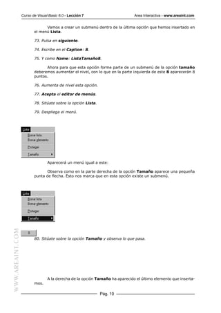 Curso de Visual Basic 6.0 - Lección 7                       Area Interactiva - www.areaint.com


                               Vamos a crear un submenú dentro de la última opción que hemos insertado en
                         el menú Lista.

                         73. Pulsa en siguiente.

                         74. Escribe en el Caption: 8.

                         75. Y como Name: ListaTamaño8.

                               Ahora para que esta opción forme parte de un submenú de la opción tamaño
                         deberemos aumentar el nivel, con lo que en la parte izquierda de este 8 aparecerán 8
                         puntos.

                         76. Aumenta de nivel esta opción.

                         77. Acepta el editor de menús.

                         78. Sitúate sobre la opción Lista.

                         79. Despliega el menú.




                                 Aparecerá un menú igual a este:

                                Observa como en la parte derecha de la opción Tamaño aparece una pequeña
                         punta de flecha. Esto nos marca que en esta opción existe un submenú.
WWW.AREAINT.COM




                         80. Sitúate sobre la opción Tamaño y observa lo que pasa.




                                 A la derecha de la opción Tamaño ha aparecido el último elemento que inserta-
                         mos.

                                                              Pág. 10
 