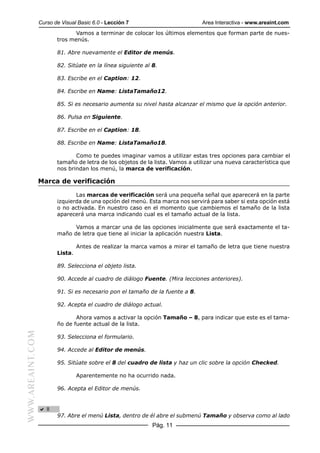 Curso de Visual Basic 6.0 - Lección 7                         Area Interactiva - www.areaint.com
                                Vamos a terminar de colocar los últimos elementos que forman parte de nues-
                         tros menús.

                         81. Abre nuevamente el Editor de menús.

                         82. Sitúate en la línea siguiente al 8.

                         83. Escribe en el Caption: 12.

                         84. Escribe en Name: ListaTamaño12.

                         85. Si es necesario aumenta su nivel hasta alcanzar el mismo que la opción anterior.

                         86. Pulsa en Siguiente.

                         87. Escribe en el Caption: 18.

                         88. Escribe en Name: ListaTamaño18.

                                Como te puedes imaginar vamos a utilizar estas tres opciones para cambiar el
                         tamaño de letra de los objetos de la lista. Vamos a utilizar una nueva característica que
                         nos brindan los menú, la marca de verificación.

                  Marca de verificación

                                Las marcas de verificación será una pequeña señal que aparecerá en la parte
                         izquierda de una opción del menú. Esta marca nos servirá para saber si esta opción está
                         o no activada. En nuestro caso en el momento que cambiemos el tamaño de la lista
                         aparecerá una marca indicando cual es el tamaño actual de la lista.

                               Vamos a marcar una de las opciones inicialmente que será exactamente el ta-
                         maño de letra que tiene al iniciar la aplicación nuestra Lista.

                                  Antes de realizar la marca vamos a mirar el tamaño de letra que tiene nuestra
                         Lista.

                         89. Selecciona el objeto lista.

                         90. Accede al cuadro de diálogo Fuente. (Mira lecciones anteriores).

                         91. Si es necesario pon el tamaño de la fuente a 8.

                         92. Acepta el cuadro de diálogo actual.

                                Ahora vamos a activar la opción Tamaño – 8, para indicar que este es el tama-
                         ño de fuente actual de la lista.
WWW.AREAINT.COM




                         93. Selecciona el formulario.

                         94. Accede al Editor de menús.

                         95. Sitúate sobre el 8 del cuadro de lista y haz un clic sobre la opción Checked.

                                  Aparentemente no ha ocurrido nada.

                         96. Acepta el Editor de menús.




                         97. Abre el menú Lista, dentro de él abre el submenú Tamaño y observa como al lado
                                                              Pág. 11
 