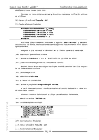 Curso de Visual Basic 6.0 - Lección 7                       Area Interactiva - www.areaint.com
                         del 8 aparece una marca como esta:

                                Vamos a ver como podemos activar y desactivar marcas de verificación utilizan-
                         do el código.

                         98. Haz un clic sobre el Tamaño – 12.

                         99. Escribe el siguiente código:

                                 Private Sub ListaTamaño12_Click()
                                   ListaTamaño8.Checked = False
                                   ListaTamaño12.Checked = True
                                   ListaTamaño18.Checked = False
                                   ListaNombres.FontSize = 12
                                 End Sub

                                Con este código estamos activando la opción ListaTamaño12 y estamos
                         desactivando las demás. Al desactivar las demás opciones nos ahorramos mirar de que
                         opción venimos.

                                 Después lo que hacemos es cambiar a 12 el tamaño de la letra de la lista.

                         100. Realiza una ejecución de prueba.

                         101. Cambia el tamaño de la lista a 12 utilizando las opciones del menú.

                         102. Observa como el objeto lista a cambiado de tamaño.

                                 Esto es debido a que este objeto se adapta automáticamente para que ninguna
                         de las líneas queden cortadas.

                         103. Detén la ejecución.

                         104. Selecciona el ListBox.

                         105. Accede a sus propiedades.

                         106. Cambia la propiedad IntegralHeigth a False.

                               A partir de este momento cuando cambiemos el tamaño de letra de la Lista esta
                         no reducirá su tamaño.

                                 Vamos a terminar de introducir el código para el cambio de tamaño.

                         107. Haz un clic sobre Tamaño – 8.

                         108. Escribe el siguiente código:
WWW.AREAINT.COM




                                 Private Sub ListaTamaño8_Click()
                                   ListaTamaño8.Checked = True
                                   ListaTamaño12.Checked = False
                                   ListaTamaño18.Checked = False
                                   ListaNombres.FontSize = 8
                                 End Sub

                         109. Cierra el editor de código.

                         110. Haz un clic sobre Tamaño – 18.

                         111. Escribe el siguiente código:
                                                             Pág. 12
 