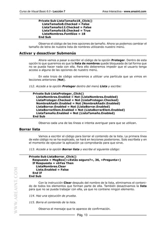 Curso de Visual Basic 6.0 - Lección 7                        Area Interactiva - www.areaint.com


                                 Private Sub ListaTamaño18_Click()
                                   ListaTamaño8.Checked = False
                                   ListaTamaño12.Checked = False
                                   ListaTamaño18.Checked = True
                                   ListaNombres.FontSize = 18
                                 End Sub

                               Observa el código de las tres opciones de tamaño. Ahora ya podemos cambiar el
                         tamaño de letra de nuestra lista de nombres utilizando nuestro menú.

                  Activar y desactivar Submenús

                                Ahora vamos a pasar a escribir el código de la opción Proteger. Dentro de esta
                         opción lo que queremos es que la lista de nombres quede bloqueada de tal forma que
                         no se pueda hacer nada con ella. Para ello deberemos impedir que el usuario tenga
                         acceso a alguna de las opciones de nuestro menú.

                                En este trozo de código volveremos a utilizar una partícula que ya vimos en
                         lecciones anteriores (Not).

                         112. Accede a la opción Proteger dentro del menú Lista y escribe:

                            Private Sub ListaProteger_Click()
                              ListaNombres.Enabled = Not (ListaNombres.Enabled)
                              ListaProteger.Checked = Not (ListaProteger.Checked)
                              NombreAñadir.Enabled = Not (NombreAñadir.Enabled)
                              ListaBorrar.Enabled = Not (ListaBorrar.Enabled)
                              ListaBorrarElem.Enabled = Not (ListaBorrarElem.Enabled)
                              ListaTamaño.Enabled = Not (ListaTamaño.Enabled)
                            End Sub

                                 Observa cada una de las líneas e intenta averiguar para que se utilizan.

                  Borrar lista

                                Vamos a escribir el código para borrar el contenido de la lista. La primera línea
                         de este código no se ha explicado, se hará en lecciones posteriores. Solo escríbela y en
                         el momento de ejecutar la aplicación ya comprobarás para que sirve.

                         113. Accede a la opción Borrar lista y escribe el siguiente código:

                         Private Sub ListaBorrar_Click()
                           Respuesta = MsgBox(«¿Estás seguro?», 36, «Pregunta»)
                           If Respuesta = vbYes Then
                              ListaNombres.Clear
WWW.AREAINT.COM




                              Lista.Enabled = False
                           End If
                         End Sub

                                Con la instrucción Clear después del nombre de la lista, eliminamos el conteni-
                         do de todos los elementos que forman parte de ella. También desactivamos la lista
                         para que no se pueda trabajar con ella, ya que no contiene ningún elemento.

                         114. Haz una ejecución de prueba.

                         115. Borra el contenido de la lista.

                                 Observa el mensaje que te aparece de confirmación.

                                                                Pág. 13
 