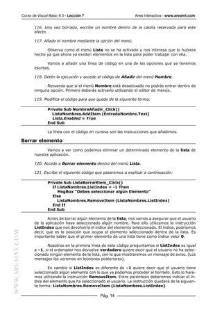 Curso de Visual Basic 6.0 - Lección 7                        Area Interactiva - www.areaint.com


                         116. Una vez borrada, escribe un nombre dentro de la casilla reservada para este
                         efecto.

                         117. Añade el nombre mediante la opción del menú.

                               Observa como el menú Lista no se ha activado y nos interesa que lo hubiera
                         hecho ya que ahora ya existen elementos en la lista para poder trabajar con ella.

                                Vamos a añadir una línea de código en una de las opciones que ya tenemos
                         escritas.

                         118. Detén la ejecución y accede al código de Añadir del menú Nombre.

                               Recuerda que si el menú Nombre está desactivado no podrás entrar dentro de
                         ninguna opción. Primero deberás activarlo utilizando el editor de menús.

                         119. Modifica el código para que quede de la siguiente forma:

                                 Private Sub NombreAñadir_Click()
                                   ListaNombres.AddItem (EntradaNombre.Text)
                                   Lista.Enabled = True
                                 End Sub

                                 La línea con el código en cursiva son las instrucciones que añadimos.

                  Borrar elemento

                                Vamos a ver como podemos eliminar un determinado elemento de la lista de
                         nuestra aplicación.

                         120. Accede a Borrar elemento dentro del menú Lista.

                         121. Escribe el siguiente código que pasaremos a explicar a continuación:

                                 Private Sub ListaBorrarElem_Click()
                                   If ListaNombres.ListIndex = -1 Then
                                      MsgBox “Debes seleccionar algún Elemento”
                                   Else
                                      ListaNombres.RemoveItem (ListaNombres.ListIndex)
                                   End If
                                 End Sub

                                 Antes de borrar algún elemento de la lista, nos vamos a asegurar que el usuario
                         de la aplicación haya seleccionado algún nombre. Para ello utilizamos la instrucción
                         ListIndex que nos devolvería el índice del elemento seleccionado. El índice, podríamos
WWW.AREAINT.COM




                         decir, que es la posición que ocupa el elemento seleccionado dentro de la lista. Es
                         importante saber que el primer elemento de una lista tiene como índice valor 0.

                                Nosotros en la primera línea de este código preguntamos si ListIndex es igual
                         a –1, si el ordenador nos devuelve verdadero quiere decir que el usuario no ha selec-
                         cionado ningún elemento de la lista, con lo que mostraremos un mensaje de aviso. (Los
                         mensajes los veremos en lecciones posteriores).

                                En cambio si ListIndex es diferente de –1 quiere decir que el usuario tiene
                         seleccionado algún elemento con lo que ya podemos proceder al borrado. Esto lo hare-
                         mos utilizando la instrucción RemoveItem. Entre paréntesis deberemos indicar el ín-
                         dice del elemento que ha seleccionado el usuario. La instrucción quedará de la siguien-
                         te forma: ListaNombres.RemoveItem (ListaNombres.ListIndex).

                                                             Pág. 14
 