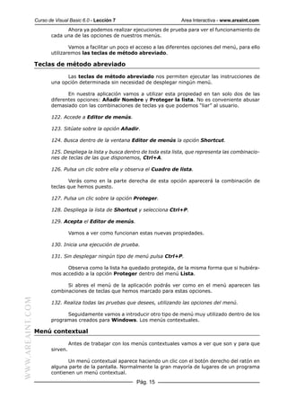 Curso de Visual Basic 6.0 - Lección 7                         Area Interactiva - www.areaint.com
                               Ahora ya podemos realizar ejecuciones de prueba para ver el funcionamiento de
                         cada una de las opciones de nuestros menús.

                                 Vamos a facilitar un poco el acceso a las diferentes opciones del menú, para ello
                         utilizaremos las teclas de método abreviado.

                  Teclas de método abreviado

                               Las teclas de método abreviado nos permiten ejecutar las instrucciones de
                         una opción determinada sin necesidad de desplegar ningún menú.

                                En nuestra aplicación vamos a utilizar esta propiedad en tan solo dos de las
                         diferentes opciones: Añadir Nombre y Proteger la lista. No es conveniente abusar
                         demasiado con las combinaciones de teclas ya que podemos “liar” al usuario.

                         122. Accede a Editor de menús.

                         123. Sitúate sobre la opción Añadir.

                         124. Busca dentro de la ventana Editor de menús la opción Shortcut.

                         125. Despliega la lista y busca dentro de toda esta lista, que representa las combinacio-
                         nes de teclas de las que disponemos, Ctrl+A.

                         126. Pulsa un clic sobre ella y observa el Cuadro de lista.

                                Verás como en la parte derecha de esta opción aparecerá la combinación de
                         teclas que hemos puesto.

                         127. Pulsa un clic sobre la opción Proteger.

                         128. Despliega la lista de Shortcut y selecciona Ctrl+P.

                         129. Acepta el Editor de menús.

                                   Vamos a ver como funcionan estas nuevas propiedades.

                         130. Inicia una ejecución de prueba.

                         131. Sin desplegar ningún tipo de menú pulsa Ctrl+P.

                               Observa como la lista ha quedado protegida, de la misma forma que si hubiéra-
                         mos accedido a la opción Proteger dentro del menú Lista.

                               Si abres el menú de la aplicación podrás ver como en el menú aparecen las
                         combinaciones de teclas que hemos marcado para estas opciones.
WWW.AREAINT.COM




                         132. Realiza todas las pruebas que desees, utilizando las opciones del menú.

                               Seguidamente vamos a introducir otro tipo de menú muy utilizado dentro de los
                         programas creados para Windows. Los menús contextuales.

                  Menú contextual

                                   Antes de trabajar con los menús contextuales vamos a ver que son y para que
                         sirven.

                                Un menú contextual aparece haciendo un clic con el botón derecho del ratón en
                         alguna parte de la pantalla. Normalmente la gran mayoría de lugares de un programa
                         contienen un menú contextual.
                                                             Pág. 15
 