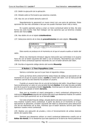 Curso de Visual Basic 6.0 - Lección 7                         Area Interactiva - www.areaint.com


                         133. Detén la ejecución de la aplicación.

                         134. Sitúate sobre el formulario que estamos creando.

                         135. Haz clic con el botón derecho sobre él.

                               Seguidamente te aparecerá un nuevo menú con una serie de opciones. Estas
                         opciones son las más utilizadas o las que nos puede interesar tener más a mano.

                                En nuestro ejemplo vamos a crear un menú contextual sobre la lista. De esta
                         forma nos será mucho más fácil trabajar con las opciones que ya tenemos creadas
                         dentro del menú Lista.

                         136. Haz doble clic en el objeto ListaNombres.

                         137. Selecciona dentro de la lista de procedimientos de este objeto: MouseUp.




                                  Este evento se produce en el momento en el que el usuario suelta un botón del
                         ratón.

                                Ahora nos interesaría introducir alguna instrucción que controlase si el usuario
                         hace clic con el botón izquierdo del ratón o con el derecho. Recordemos que normal-
                         mente el menú contextual aparece haciendo clic con el botón derecho del ratón.

                         138. Escribe el siguiente código dentro del evento MouseUp.

                                    If Button = 2 Then PopupMenu Lista

                                  Vamos a comentar que es lo que hace el siguiente código.

                               Como ya hemos dicho anteriormente estas líneas de código se ejecutarán en el
                         momento en el que el usuario pulsa y suelta un botón del ratón. Con la instrucción If
                         miramos cual de los dos botones ha pulsado el usuario.

                                 Cuando un usuario hace clic en uno de los botones del ratón, Visual Basic lo que
                         hace es almacenar un valor en una variable llamada Button. Si el valor de esta variable
                         es el 1 el usuario ha pulsado el botón izquierdo, mientras que si el valor devuelto es un
                         2 el usuario ha pulsado el botón derecho.

                                 Para que se muestre el menú emergente o menú contextual utilizaremos la
                         instrucción PopupMenu seguido del nombre del menú que deseamos mostrar. En nuestro
WWW.AREAINT.COM




                         caso el menú que queremos ver es el llamado Lista.

                                Con esta simple línea de código, situada dentro de este nuevo evento, consegui-
                         mos mostrar nuestro menú contextual. A partir de ahora en el momento en el que
                         ejecutemos la aplicación, el botón izquierdo del ratón lo utilizaremos para seleccionar
                         uno de los elementos de la lista, mientras que el botón derecho servirá para hacer
                         aparecer nuestro menú contextual.

                         139. Realiza una ejecución de prueba y mira el funcionamiento de ambos botones
                         dentro de nuestra lista.

                                Siempre que deseemos utilizar un menú contextual deberemos crearlo con el
                         Editor de menús. Si no deseamos que este aparezca en la barra de menús podremos

                                                             Pág. 16
 
