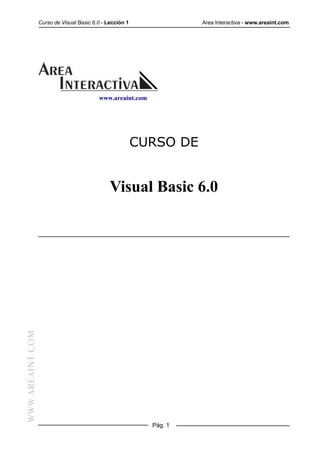 Curso de Visual Basic 6.0 - Lección 1              Area Interactiva - www.areaint.com




                                          www.areaint.com




                                                          CURSO DE


                                               Visual Basic 6.0
WWW.AREAINT.COM




                                                            Pág. 1
 
