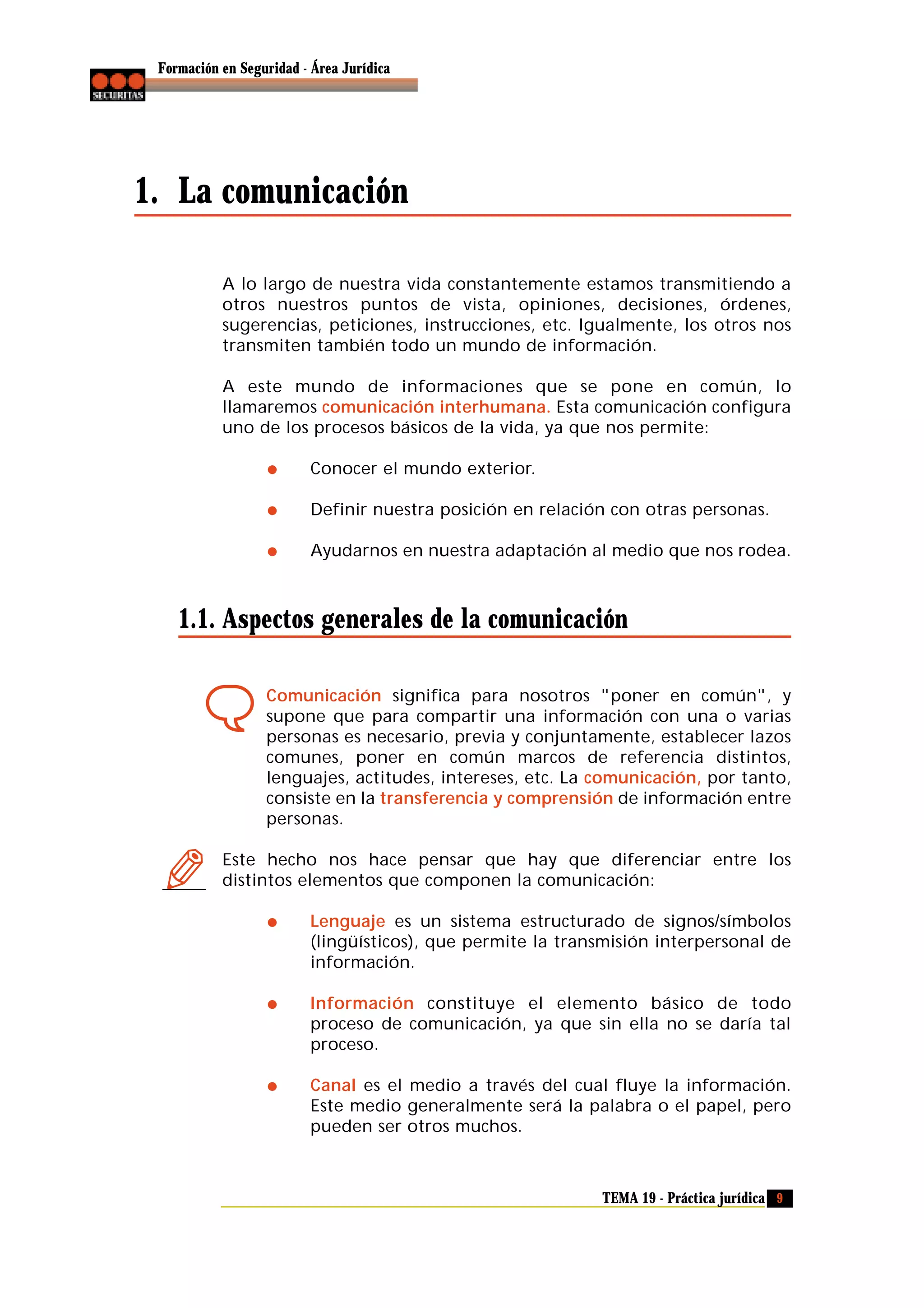 Formación en Seguridad - Área Jurídica

1. La comunicación
A lo largo de nuestra vida constantemente estamos transmitiendo a
otros nuestros puntos de vista, opiniones, decisiones, órdenes,
sugerencias, peticiones, instrucciones, etc. Igualmente, los otros nos
transmiten también todo un mundo de información.
A este mundo de informaciones que se pone en común, lo
llamaremos comunicación interhumana. Esta comunicación configura
uno de los procesos básicos de la vida, ya que nos permite:
Conocer el mundo exterior.
Definir nuestra posición en relación con otras personas.
Ayudarnos en nuestra adaptación al medio que nos rodea.

1.1. Aspectos generales de la comunicación
Comunicación significa para nosotros "poner en común", y
supone que para compartir una información con una o varias
personas es necesario, previa y conjuntamente, establecer lazos
comunes, poner en común marcos de referencia distintos,
lenguajes, actitudes, intereses, etc. La comunicación, por tanto,
consiste en la transferencia y comprensión de información entre
personas.
Este hecho nos hace pensar que hay que diferenciar entre los
distintos elementos que componen la comunicación:
Lenguaje es un sistema estructurado de signos/símbolos
(lingüísticos), que permite la transmisión interpersonal de
información.
Información constituye el elemento básico de todo
proceso de comunicación, ya que sin ella no se daría tal
proceso.
Canal es el medio a través del cual fluye la información.
Este medio generalmente será la palabra o el papel, pero
pueden ser otros muchos.

TEMA 19 - Práctica jurídica 9

 