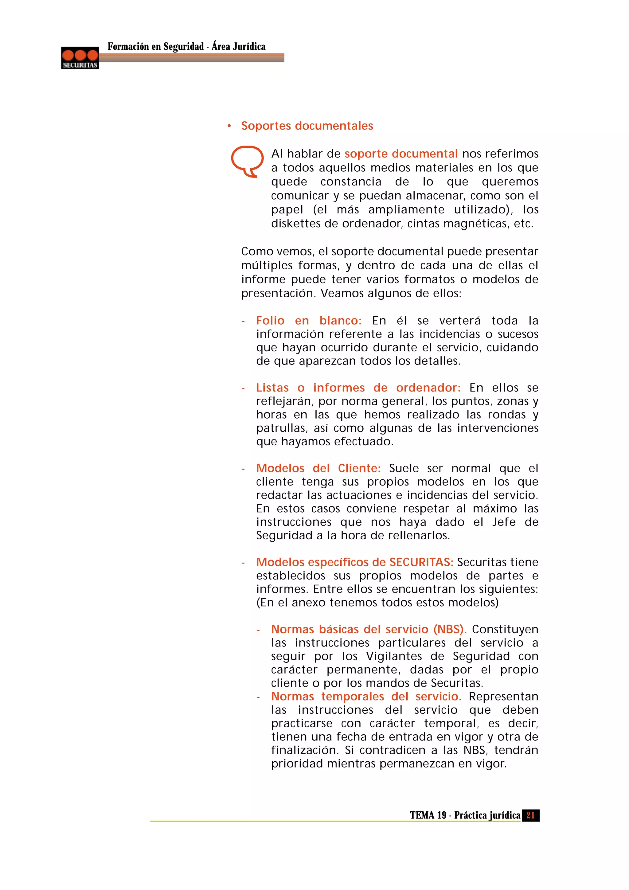 Formación en Seguridad - Área Jurídica

• Soportes documentales
Al hablar de soporte documental nos referimos
a todos aquellos medios materiales en los que
quede constancia de lo que queremos
comunicar y se puedan almacenar, como son el
papel (el más ampliamente utilizado), los
diskettes de ordenador, cintas magnéticas, etc.
Como vemos, el soporte documental puede presentar
múltiples formas, y dentro de cada una de ellas el
informe puede tener varios formatos o modelos de
presentación. Veamos algunos de ellos:
- Folio en blanco: En él se verterá toda la
información referente a las incidencias o sucesos
que hayan ocurrido durante el servicio, cuidando
de que aparezcan todos los detalles.
- Listas o informes de ordenador: En ellos se
reflejarán, por norma general, los puntos, zonas y
horas en las que hemos realizado las rondas y
patrullas, así como algunas de las intervenciones
que hayamos efectuado.
- Modelos del Cliente: Suele ser normal que el
cliente tenga sus propios modelos en los que
redactar las actuaciones e incidencias del servicio.
En estos casos conviene respetar al máximo las
instrucciones que nos haya dado el Jefe de
Seguridad a la hora de rellenarlos.
- Modelos específicos de SECURITAS: Securitas tiene
establecidos sus propios modelos de partes e
informes. Entre ellos se encuentran los siguientes:
(En el anexo tenemos todos estos modelos)
- Normas básicas del servicio (NBS). Constituyen
las instrucciones particulares del servicio a
seguir por los Vigilantes de Seguridad con
carácter permanente, dadas por el propio
cliente o por los mandos de Securitas.
- Normas temporales del servicio. Representan
las instrucciones del servicio que deben
practicarse con carácter temporal, es decir,
tienen una fecha de entrada en vigor y otra de
finalización. Si contradicen a las NBS, tendrán
prioridad mientras permanezcan en vigor.

TEMA 19 - Práctica jurídica 21

 