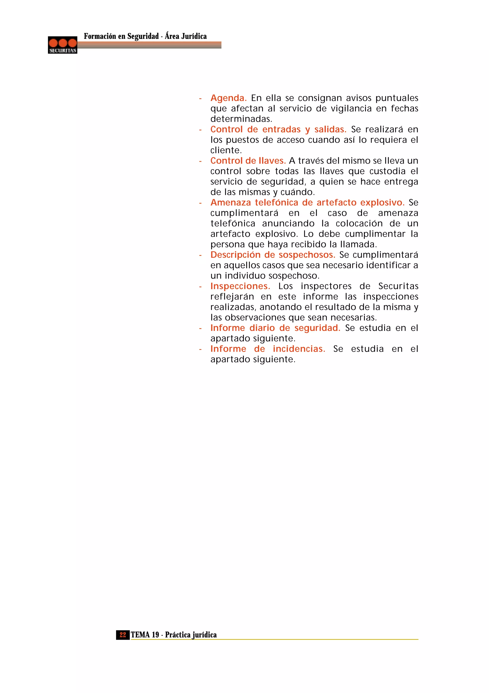 Formación en Seguridad - Área Jurídica

- Agenda. En ella se consignan avisos puntuales
que afectan al servicio de vigilancia en fechas
determinadas.
- Control de entradas y salidas. Se realizará en
los puestos de acceso cuando así lo requiera el
cliente.
- Control de llaves. A través del mismo se lleva un
control sobre todas las llaves que custodia el
servicio de seguridad, a quien se hace entrega
de las mismas y cuándo.
- Amenaza telefónica de artefacto explosivo. Se
cumplimentará en el caso de amenaza
telefónica anunciando la colocación de un
artefacto explosivo. Lo debe cumplimentar la
persona que haya recibido la llamada.
- Descripción de sospechosos. Se cumplimentará
en aquellos casos que sea necesario identificar a
un individuo sospechoso.
- Inspecciones. Los inspectores de Securitas
reflejarán en este informe las inspecciones
realizadas, anotando el resultado de la misma y
las observaciones que sean necesarias.
- Informe diario de seguridad. Se estudia en el
apartado siguiente.
- Informe de incidencias. Se estudia en el
apartado siguiente.

22 TEMA 19 - Práctica jurídica

 