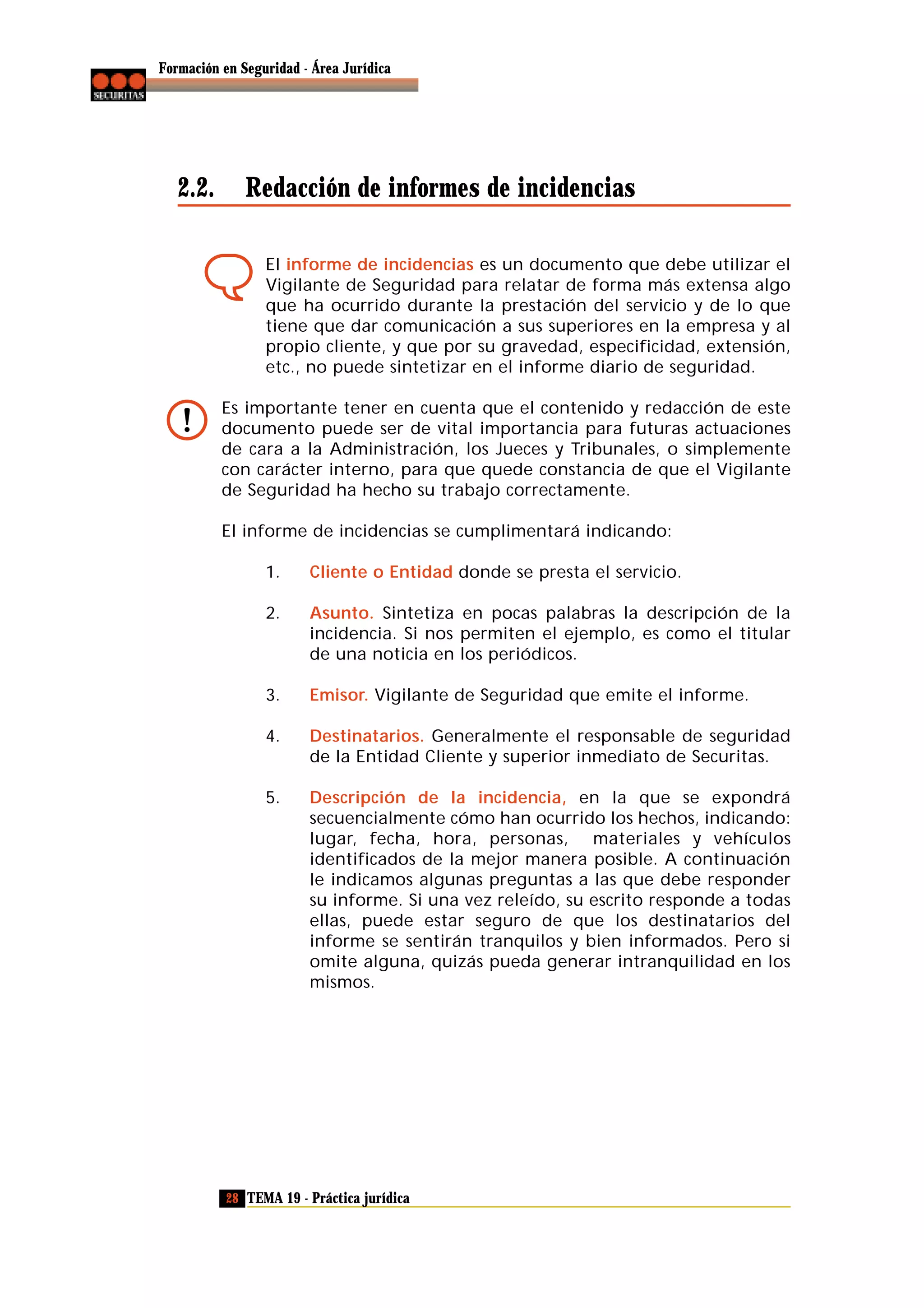 Formación en Seguridad - Área Jurídica

2.2.

Redacción de informes de incidencias
El informe de incidencias es un documento que debe utilizar el
Vigilante de Seguridad para relatar de forma más extensa algo
que ha ocurrido durante la prestación del servicio y de lo que
tiene que dar comunicación a sus superiores en la empresa y al
propio cliente, y que por su gravedad, especificidad, extensión,
etc., no puede sintetizar en el informe diario de seguridad.
Es importante tener en cuenta que el contenido y redacción de este
documento puede ser de vital importancia para futuras actuaciones
de cara a la Administración, los Jueces y Tribunales, o simplemente
con carácter interno, para que quede constancia de que el Vigilante
de Seguridad ha hecho su trabajo correctamente.
El informe de incidencias se cumplimentará indicando:
1.

Cliente o Entidad donde se presta el servicio.

2.

Asunto. Sintetiza en pocas palabras la descripción de la
incidencia. Si nos permiten el ejemplo, es como el titular
de una noticia en los periódicos.

3.

Emisor. Vigilante de Seguridad que emite el informe.

4.

Destinatarios. Generalmente el responsable de seguridad
de la Entidad Cliente y superior inmediato de Securitas.

5.

Descripción de la incidencia, en la que se expondrá
secuencialmente cómo han ocurrido los hechos, indicando:
lugar, fecha, hora, personas, materiales y vehículos
identificados de la mejor manera posible. A continuación
le indicamos algunas preguntas a las que debe responder
su informe. Si una vez releído, su escrito responde a todas
ellas, puede estar seguro de que los destinatarios del
informe se sentirán tranquilos y bien informados. Pero si
omite alguna, quizás pueda generar intranquilidad en los
mismos.

28 TEMA 19 - Práctica jurídica

 