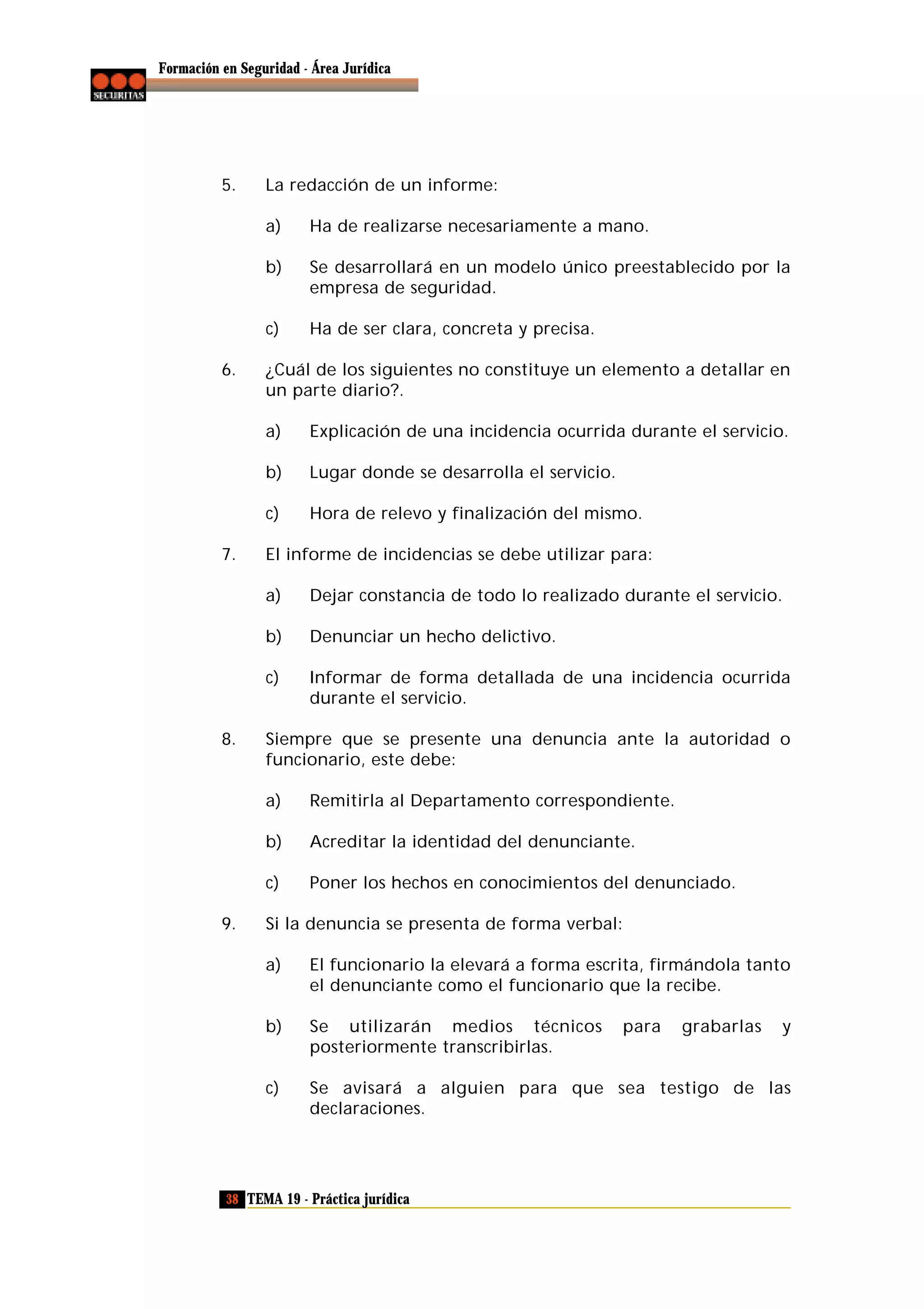 Formación en Seguridad - Área Jurídica

5.

La redacción de un informe:
a)
b)

Se desarrollará en un modelo único preestablecido por la
empresa de seguridad.

c)
6.

Ha de realizarse necesariamente a mano.

Ha de ser clara, concreta y precisa.

¿Cuál de los siguientes no constituye un elemento a detallar en
un parte diario?.
a)
b)

Lugar donde se desarrolla el servicio.

c)
7.

Explicación de una incidencia ocurrida durante el servicio.

Hora de relevo y finalización del mismo.

El informe de incidencias se debe utilizar para:
a)
b)

Denunciar un hecho delictivo.

c)

8.

Dejar constancia de todo lo realizado durante el servicio.

Informar de forma detallada de una incidencia ocurrida
durante el servicio.

Siempre que se presente una denuncia ante la autoridad o
funcionario, este debe:
a)
b)

Acreditar la identidad del denunciante.

c)
9.

Remitirla al Departamento correspondiente.

Poner los hechos en conocimientos del denunciado.

Si la denuncia se presenta de forma verbal:
a)

El funcionario la elevará a forma escrita, firmándola tanto
el denunciante como el funcionario que la recibe.

b)

Se utilizarán medios técnicos
posteriormente transcribirlas.

c)

Se avisará a alguien para que sea testigo de las
declaraciones.

38 TEMA 19 - Práctica jurídica

para

grabarlas

y

 
