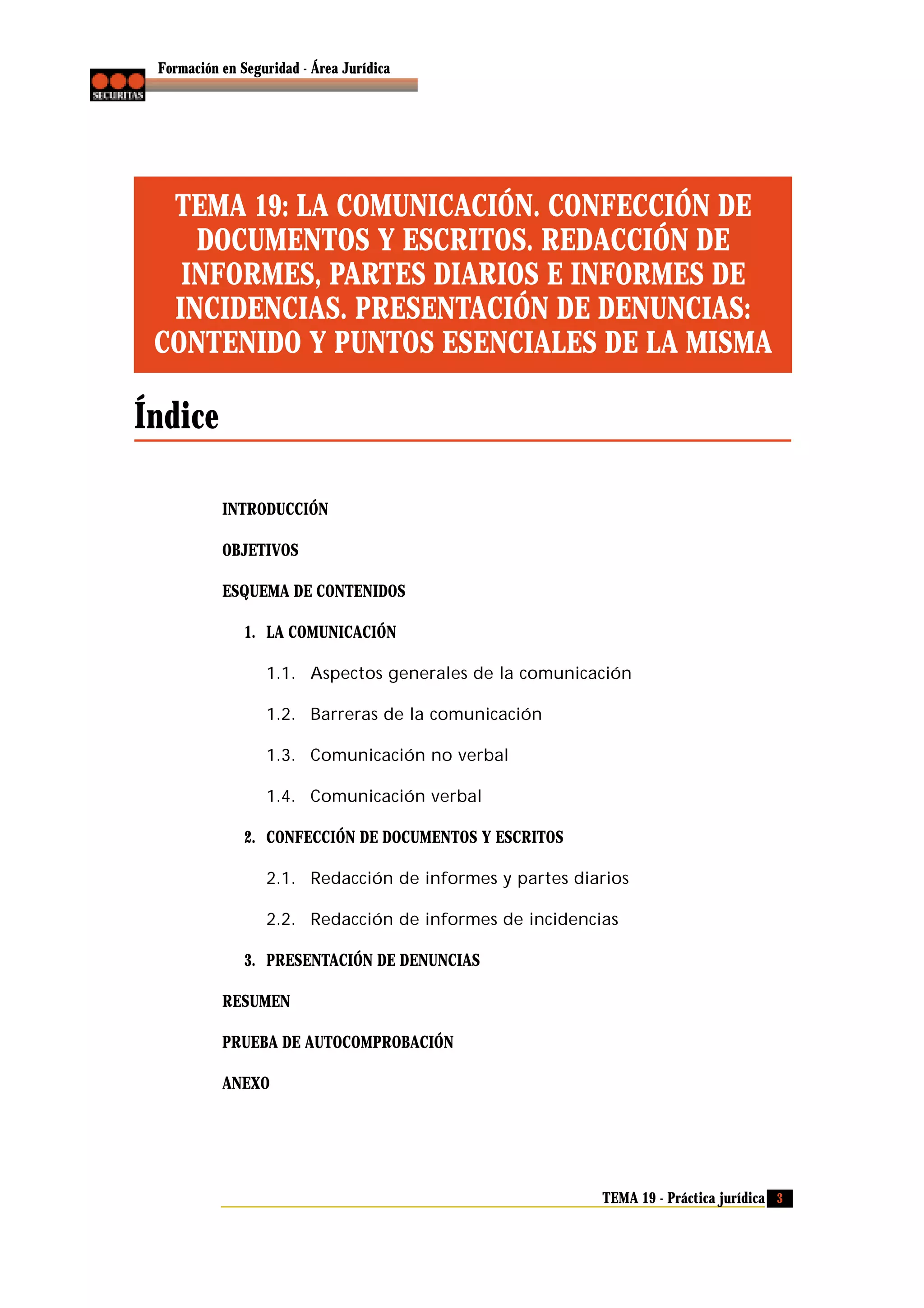 Formación en Seguridad - Área Jurídica

TEMA 19: LA COMUNICACIÓN. CONFECCIÓN DE
DOCUMENTOS Y ESCRITOS. REDACCIÓN DE
INFORMES, PARTES DIARIOS E INFORMES DE
INCIDENCIAS. PRESENTACIÓN DE DENUNCIAS:
CONTENIDO Y PUNTOS ESENCIALES DE LA MISMA

Índice
INTRODUCCIÓN
OBJETIVOS
ESQUEMA DE CONTENIDOS
1. LA COMUNICACIÓN
1.1. Aspectos generales de la comunicación
1.2. Barreras de la comunicación
1.3. Comunicación no verbal
1.4. Comunicación verbal
2. CONFECCIÓN DE DOCUMENTOS Y ESCRITOS
2.1. Redacción de informes y partes diarios
2.2. Redacción de informes de incidencias
3. PRESENTACIÓN DE DENUNCIAS
RESUMEN
PRUEBA DE AUTOCOMPROBACIÓN
ANEXO

TEMA 19 - Práctica jurídica 3

 