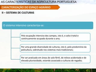 O sistema intensivo caracteriza-se:
Pela ocupação intensiva dos campos, isto é, o solo é total e
continuamente ocupado durante o ano;
Por uma grande diversidade de culturas, isto é, pelo predomínio da
policultura, sobretudo nos sistemas mais tradicionais;
Por ser praticado em áreas de solo fértil, de relevo acidentado e de
elevada pluviosidade, estando associado a culturas de regadio;
II – SISTEMA DE CULTURAS
CARACTERIZAÇÃO DO ESPAÇO AGRÁRIO
 