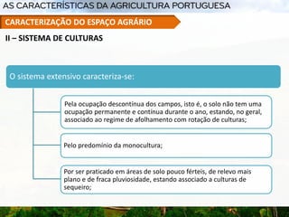 O sistema extensivo caracteriza-se:
Pela ocupação descontínua dos campos, isto é, o solo não tem uma
ocupação permanente e contínua durante o ano, estando, no geral,
associado ao regime de afolhamento com rotação de culturas;
Pelo predomínio da monocultura;
Por ser praticado em áreas de solo pouco férteis, de relevo mais
plano e de fraca pluviosidade, estando associado a culturas de
sequeiro;
II – SISTEMA DE CULTURAS
CARACTERIZAÇÃO DO ESPAÇO AGRÁRIO
 