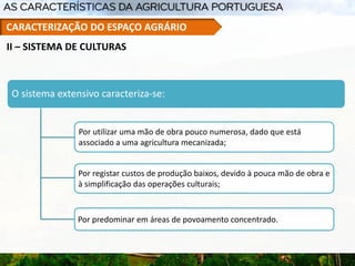 O sistema extensivo caracteriza-se:
Por utilizar uma mão de obra pouco numerosa, dado que está
associado a uma agricultura mecanizada;
Por registar custos de produção baixos, devido à pouca mão de obra e
à simplificação das operações culturais;
Por predominar em áreas de povoamento concentrado.
II – SISTEMA DE CULTURAS
CARACTERIZAÇÃO DO ESPAÇO AGRÁRIO
 