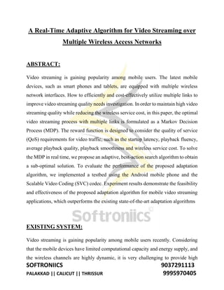 SOFTRONIICS 9037291113
PALAKKAD || CALICUT || THRISSUR 9995970405
A Real-Time Adaptive Algorithm for Video Streaming over
Multiple Wireless Access Networks
ABSTRACT:
Video streaming is gaining popularity among mobile users. The latest mobile
devices, such as smart phones and tablets, are equipped with multiple wireless
network interfaces. How to efficiently and cost-effectively utilize multiple links to
improve video streaming quality needs investigation. In order to maintain high video
streaming quality while reducing the wireless service cost, in this paper, the optimal
video streaming process with multiple links is formulated as a Markov Decision
Process (MDP). The reward function is designed to consider the quality of service
(QoS) requirements for video traffic, such as the startup latency, playback fluency,
average playback quality, playback smoothness and wireless service cost. To solve
the MDP in real time, we propose an adaptive, best-action search algorithm to obtain
a sub-optimal solution. To evaluate the performance of the proposed adaptation
algorithm, we implemented a testbed using the Android mobile phone and the
Scalable Video Coding (SVC) codec. Experiment results demonstrate the feasibility
and effectiveness of the proposed adaptation algorithm for mobile video streaming
applications, which outperforms the existing state-of-the-art adaptation algorithms
EXISTING SYSTEM:
Video streaming is gaining popularity among mobile users recently. Considering
that the mobile devices have limited computational capacity and energy supply, and
the wireless channels are highly dynamic, it is very challenging to provide high
 