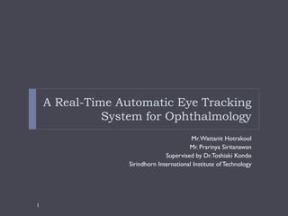 A Real-Time Automatic Eye Tracking
              System for Ophthalmology
                                          Mr. Wattanit Hotrakool
                                         Mr. Prarinya Siritanawan
                                Supervised by Dr.Toshiaki Kondo
                  Sirindhorn International Institute of Technology




1
 