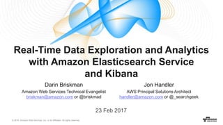 © 2016, Amazon Web Services, Inc. or its Affiliates. All rights reserved.
Real-Time Data Exploration and Analytics
with Amazon Elasticsearch Service
and Kibana
Darin Briskman
Amazon Web Services Technical Evangelist
briskman@amazon.com or @briskmad
23 Feb 2017
Jon Handler
AWS Principal Solutions Architect
handler@amazon.com or @_searchgeek
 