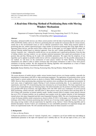 Computer Engineering and Intelligent Systems                                                              www.iiste.org
ISSN 2222-1719 (Paper) ISSN 2222-2863 (Online)
Vol 3, No.7, 2012




      A Real-time Filtering Method of Positioning Data with Moving
                           Window Mechanism
                                                 Ha YoonSong*    Han-gyoo Kim
             Department of Computer Engineering, Hongik University, Sangsu-dong, Seoul 121-791, Korea
                                 * E-mail of the corresponding author: hgkim@hongik.ac.kr
Abstract
Nowadays, advanced mobile devices can obtain current position with the help of positioning data systems such as
GPS, GLONASS, Galileo, and so on. However, positioning data sets usually have erroneous data for various reasons,
mainly due to the environmental issues as well as inherent systematical issues. While doing research related to
positioning data sets, authors experienced quite a large number of erroneous positioning data using Apple iPhone or
Samsung Galaxy devices, and thus need to filter evident errors. In this paper, we will suggest relatively simple, but
efficient filtering method based on statistical approach. From the user’s mobile positioning data in a form of <
latitude; longitude; time > obtained by mobile devices, we can calculate user’s speed and acceleration. From the idea
of sliding window (moving window), we can calculate statistical parameters from speed and acceleration of user
position data and thus filtering can be made with controllable parameters. We expect that the simplicity of our
algorithm can be applied on portable mobile device with low computation power. For the possible enhancement of
our method, we will focus on the construction of more precise window for better filtering. A backtracking
interpolation was added in order to replace erroneous data with proper estimations in order to have more precise
estimation of moving window. We also proposed this filtering algorithm with interpolation as a basis of future
investigation in the section of conclusion and future research.
Keywords: Human Mobility, Error Filtering, Positioning Data, Moving Window, Sliding Window


1. Introduction
The recent advances of mobile devices enable various location based services over human mobility, especially the
introduction of smart phone with GPS or other positioning equipment. The application of positioning system can be
easily found in various mobile devices as shown in (Enescu 2008) including educational field as shown in (Tsing
2009). However these positioning data sometimes have position errors according to the operational environment. In
such cases, many of applications require filtering of such erroneous positioning data. As we experienced by our
experiments, more than 12% of positioning data were erroneous by use of smart phones. This basic experiment was
done by use of smart phone app over Samsung Galaxy Tab which internally uses the position of cellular base station,
over portable GPS device (Garmin), and Apple iPhone 3GS with iOS5 which uses combination of crowd sourced
WIFI positioning, cellular networks, and GPS (iOS 5). More precise result can be found in Kim and Song (Kim, H
2011) along with researches on human mobility model. Another research field of complex system physics showed
that up to 93% of human mobility can be predicted since peoples avoid the random selection of next destination
instead selects their place frequented and their route frequented (Gonzales 2008). The sets of positioning data will be
a basis for human mobility model construction as shown in (Kim, W 2011). In this paper, we will propose a filtering
technique which filters erroneous positioning data with the use of moving window approach. Section 2 shows our
idea using moving window with pre-experiments for algorithm set-up. Section 3 shows filtering algorithm and its
detailed description. Section 4 shows our consideration on user controllable parameters for experiment design and
shows our experimental results. We will conclude and discuss about our future research in section5.


2. Backgrounds
2.1 Idea on Moving Window
Collected user position in a form of <latitude; longitude; time > composes a set of user mobile trace and adding an
identification parameter to the tuple will represent user’s mobility data set. We call one tuple at time t as Pt, and

                                                            20
 