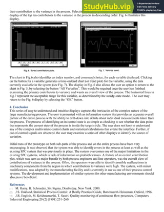 their contribution to the variance in the process. Selecting the command button “Sort” generates a Pareto-like
display of the top ten contributors to the variance in the process in descending order. Fig. 6 illustrates this
display.
The chart in Fig.6 also identifies an index number, and command choice, for each variable displayed. Clicking
on the button for a variable generates a time-ordered chart (or trend plot) for the variable, using the data
currently available in the system (see Fig. 7). The display in Fig. 6 also allows the user an option to return to the
chart in Fig. 5, by selecting the button “All Variables”. This would be required once the user has finished
examining the primary contributors to variance and wants an overall view of the process. The horizontal lines in
Fig.7 represent the acceptable range for this variable, as determined by the steady-state model. The user may
return to the Fig. 6 display by selecting the “OK” button.
4. Conclusion
This series of easy to understand and intuitive displays captures the intricacies of the complex nature of the
large manufacturing process. The user is presented with an information system that provides an accurate overall
picture of the entire process with the ability to drill-down into details about individual measurements taken from
the process. The process of identifying an in control state is as simple as checking to see whether the data point
that represents the current state of the process is inside the target circle. The user does not have to understand
any of the complex multivariate control charts and statistical calculations that create the interface. Further, if
out-of-control signals are observed, the user may examine a series of other displays to identify the source of
variation.
Initial runs of the prototype on both sub-parts of the process and on the entire process have been very
encouraging. It was observed that the system was able to identify errors in the process at least as well as the
existing SPC system that was previously in place. The system overcomes one of the major limitations in the
existing SPC systems, which is lack of information on probable causes. A feature of an overall contribution
plot, which was seen as major benefit by both process engineers and line operators, was the overall view of
contributions of variance in the process. Often, the operators were able to identify possible malfunctions in
machinery components from the region in which contributions to variance were high. The system, with minor
modifications, was adopted by the manufacturing facility and is currently in use as one of their process control
systems. The development and implementation of similar systems for other manufacturing environments should
also prove beneficial.
References
[1] M. Harry, R. Schroeder, Six Sigma, Doubleday, New York, 2000.
[2] J.S. Oakland, Statistical Process Control: A Really Practical Guide, Butterworth-Heineman, Oxford, 1996.
[3] J.R. English, M. Krishnamurthi, T. Sastri, Quality monitoring of continuous flow processes, Computers
Industrial Engineering 20 (2) (1991) 251–260.
 