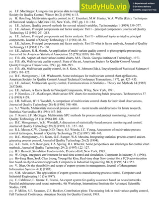 [4] J.F. MacGregor, Using on-line process data to improve quality statistics, division newsletter, American
Society for Quality Control, Winter 16 (2) (1996) 6–13.
[5] H. Hotelling, Multivariate quality control, in: C. Eisenhart, M.W. Hastay, W.A. Wallis (Eds.), Techniques
of Statistical Analysis, McGraw-Hill, New York, 1947, pp. 111–184.
[6] J.E. Jackson, Quality control methods for several related variables, Technometrics 1 (1959) 359–377.
[7] J.E. Jackson, Principal components and factor analysis: Part I – principal components, Journal of Quality
Technology 12 (1980) 201–213.
[8] J.E. Jackson, Principal components and factor analysis: Part II – additional topics related to principal
components, Journal of Quality Technology 13 (1981) 46–58.
[9] J.E. Jackson, Principal components and factor analysis: Part III–what is factor analysis, Journal of Quality
Technology 13 (1981) 125–130.
[10] J.E. Jackson, R.H. Morris, An application of multi variate quality control to photographic processing,
Journal of the American Statistical Association 52 (278) (1959) 186–189.
[11] F.B. Alt, Aspects of multivariate control charts, M.S. Thesis. Georgia Institute of Technology, 1973.
[12] F.B. Alt, Multivariate quality control: State of the art, American Society for Quality Control Annual
Quality Congress Transactions, 1993, pp. 886–993.
[13] F.B. Alt, Multivariate quality control, in: S. Kotz, N. Johnson (Eds.), Encyclopedia of Statistical Sciences 6
(1985) 110–122.
[14] D.C. Montgomery, H.M. Wadsworth, Some techniques for multivariate control chart applications,
American Society for Quality Control Annual Technical Conference Transactions, 1972, pp. 427–435.
[15] J.E. Jackson, Multivariate quality control, Communications in Statistics - Theory and Methods 14 (1985)
26572688.
[16] J.E. Jackson, A Users Guide to Principal Components, Wiley, New York, 1991.
[17] P. Nomikos, J.F. MacGregor, Multivariate SPC charts for monitoring batch processes, Technometrics 37
(1) (1995) 4159.
[18] J.H. Sullivan, W.H. Woodall, A comparison of multivariate control charts for individual observations,
Journal of Quality Technology 28 (4) (1996) 398–408.
[19] S.J. Wierda, Multivariate statistical process control – recent results and directions for future research,
Statistica Neerlandica 48 (1994) 147–168.
[20] T. Kourti, J.F. McGregor, Multivariate SPC methods for process and product monitoring, Journal of
Quality Technology 28 (4) (1996) 409–428.
[21] D.C. Montgomery, W.H. Woodall, A discussion of statistically-based process monitoring and control,
Journal of Quality Technology 29 (2) (1997) 121, 157–162.
[22] R.L. Mason, C.W. Champ, N.D. Tracy, S.J. Wierda, J.C. Young, Assessment of multivariate process
control techniques, Journal of Quality Technology 29 (2) (1997) 140–143.
[23] D.C. Montgomery, J.B. Keats, G.C. Runger, W.S. Messina, Integrating statistical process control and en-
gineering process control, Journal of Quality Technology 26 (2) (1994).
[24] A.C. Palm, R.N. Rodriguez, F.A. Spiring, D.J. Wheeler, Some perspectives and challenges for control chart
methods, Journal of Quality Technology 29 (2) (1997) 122–127.
[25] B.S. Bennett, Simulation Fundamentals, Prentice-Hall, New York, 1995.
[26] W. Grega, Integrated environment for real-time control and simulation. Computers in Industry 31 (1996).
[27] Ho-Sang Ham, Seok-Chan Jeong, Young-Hui Kim, Real-time shop floor control for a PCB auto-insertion
line based on object-oriented approach, Computers in Industrial Engineering 30 (3) (1996) 543–555.
[28] V. Dhar, On the plausibility and scope of expert systems in management, Journal of Management
Information Systems 4 (1) (1987).
[29] S.M. Alexander, The application of expert systems to manufacturing process control, Computers and
Industrial Engineering 10 (3) (1987).
[30] C. Calabrese, E. Gnerre, E. Fratesi, An expert system for quality assurance based on neural networks.
Parallel architectures and neural networks, 4th Workshop, International Institute for Advanced Scientific
Studies, 1991.
[31] P. Miller, R.E. Swanson, C.F. Heckler, Contribution plots: The missing link in multivariate quality control,
Fall Technical Conference, American Society for Quality Control, 1993.
 