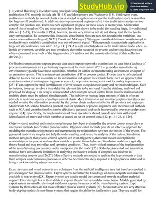 [10] extend Hotelling’s procedure using principal components. Other contributors to the development of
multivariate SPC methods include Alt [11–13] and Montgomery and Wadsworth [14]. Until recent years,
multivariate methods for control charts were restricted to applications where the multivariate space was neither
too large nor ill conditioned. In addition, most operators and engineers often view multivariate analysis as too
complex for practical use. There has been significant progress on these issues in recent years. Multivariate
control charts based on PCA and other methods have been shown to be useful for handling large, ill-conditioned
data sets [15–19]. The results of PCA, however, are not very intuitive and do not always lend themselves to
easy interpretation. To overcome this limitation, contribution plots are used for detecting the variable(s) that
causes an out-of-control signal [20,21]. Kourti and McGregor [20] suggest a method that uses contribution plots
to identify each variable’s contribution to an out-of-control signal. “This approach is particularly applicable to
large and ill-conditioned data sets” [22, p. 141]. PCA is well established as a useful multivariate model when, as
in this environment, variables are auto-correlated due to the nature of the process and missing data points are
often encountered as a result of the large number of variables and the unavoidable failure of data collection
devices [4].
On-line instrumentation to capture process data and computer networks to assimilate the data into a database of
process measurements are a preliminary requirement for multivariate SPC. Large modern manufacturing
environments typically have these capabilities, whether for within the manufacturing environment or as part of
an enterprise system. This is an important contribution of IT to process control. Process data is collected and
delivered to sites that can assimilate all the information and update the control charts. Such an approach, that
combines statistical and engineering process control, can provide an important tool for quality improvement
[23]. IT can support the rapid identification of error sources using database query and retrieval techniques. Such
techniques, however, involve a time delay for relevant data to be retrieved from the database, analyzed and
processed for display. This delay is compounded when multiple sets of control limits must be maintained and
multiple charts must be updated simultaneously. The inability to manage large amounts of data is often an
obstacle to real-time updates of multiple control charts. More informative and intuitive graphical interfaces are
needed to make the information presented by the control charts understandable for all operators and engineers.
Multivariate SPC cannot become a practical tool for operators or process engineers until the results of methods
such as PCA and contribution plots can be effectively presented and easily interpreted by operators and process
engineers [4]. Specifically, the implementation of these procedures should provide operators with rapid
identification of errors and which variable(s) caused an out-of-control signal [22, p. 141; 24, p. 126].
Object-oriented methods and simulation techniques have been evaluated by the process control researchers as
alternative methods for effective process control. Object-oriented methods provide an effective approach for
modeling the manufacturing process and incorporating the relationships between the entities of the system. The
generated models are simpler and help the understanding, and hence the analysis of the system. Simulation
methods recognize that process control systems are event-triggered systems that model and explain the
relationships in the process and use these models to predict future behavior. Simulation models are typically
theory-based and may not reflect real operating conditions. Thus, many critical nuances of the implementation
of the manufacturing process may not be incorporated in the model [25]. Both object-oriented and simulation
methods have considerable limitations in analyzing the massive volume of complex data inherent in
manufacturing process data [26,27]. More effective methods are needed to analyze the large amounts of data
from complex and continuous processes in order to determine the steps required to keep a process stable and to
bring it back to stability when errors occur.
Expert systems and neural networks are techniques from the artificial intelligence area that have been applied to
provide support for process control. Expert systems formalize the knowledge of domain experts and make this
available to non-experts [28]. Expert systems are used to model the system and provide excellent analytical
support. Their strength lies in their ability to explain the alternatives and decision choices. Models generated by
expert system are usually rule-based and do not capture the nuances of the manufacturing system. Expert
systems, by themselves, do not make effective process control systems [29]. Neural networks are very effective
in developing models for non-linear systems that require the ability to handle noisy data. They are useful for
 