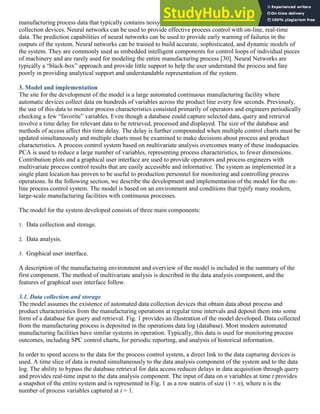 manufacturing process data that typically contains noisy and missing data due to intermittent failures of
collection devices. Neural networks can be used to provide effective process control with on-line, real-time
data. The prediction capabilities of neural networks can be used to provide early warning of failures in the
outputs of the system. Neural networks can be trained to build accurate, sophisticated, and dynamic models of
the system. They are commonly used as embedded intelligent components for control loops of individual pieces
of machinery and are rarely used for modeling the entire manufacturing process [30]. Neural Networks are
typically a “black-box” approach and provide little support to help the user understand the process and fare
poorly in providing analytical support and understandable representation of the system.
3. Model and implementation
The site for the development of the model is a large automated continuous manufacturing facility where
automatic devices collect data on hundreds of variables across the product line every few seconds. Previously,
the use of this data to monitor process characteristics consisted primarily of operators and engineers periodically
checking a few “favorite” variables. Even though a database could capture selected data, query and retrieval
involve a time delay for relevant data to be retrieved, processed and displayed. The size of the database and
methods of access affect this time delay. The delay is further compounded when multiple control charts must be
updated simultaneously and multiple charts must be examined to make decisions about process and product
characteristics. A process control system based on multivariate analysis overcomes many of these inadequacies.
PCA is used to reduce a large number of variables, representing process characteristics, to fewer dimensions.
Contribution plots and a graphical user interface are used to provide operators and process engineers with
multivariate process control results that are easily accessible and informative. The system as implemented in a
single plant location has proven to be useful to production personnel for monitoring and controlling process
operations. In the following section, we describe the development and implementation of the model for the on-
line process control system. The model is based on an environment and conditions that typify many modern,
large-scale manufacturing facilities with continuous processes.
The model for the system developed consists of three main components:
1. Data collection and storage.
2. Data analysis.
3. Graphical user interface.
A description of the manufacturing environment and overview of the model is included in the summary of the
first component. The method of multivariate analysis is described in the data analysis component, and the
features of graphical user interface follow.
3.1. Data collection and storage
The model assumes the existence of automated data collection devices that obtain data about process and
product characteristics from the manufacturing operations at regular time intervals and deposit them into some
form of a database for query and retrieval. Fig. 1 provides an illustration of the model developed. Data collected
from the manufacturing process is deposited in the operations data log (database). Most modern automated
manufacturing facilities have similar systems in operation. Typically, this data is used for monitoring process
outcomes, including SPC control charts, for periodic reporting, and analysis of historical information.
In order to speed access to the data for the process control system, a direct link to the data capturing devices is
used. A time slice of data is routed simultaneously to the data analysis component of the system and to the data
log. The ability to bypass the database retrieval for data access reduces delays in data acquisition through query
and provides real-time input to the data analysis component. The input of data on n variables at time t provides
a snapshot of the entire system and is represented in Fig. 1 as a row matrix of size (1 × n), where n is the
number of process variables captured at t = 1.
 