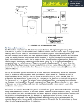 3.2. Data analysis component
The data analysis component uses data from two sources: historical data representing the steady-state
characteristics of process variables under normal conditions; and real-time data used as input for judging current
operating characteristics. Interfaces with various data collection equipment send current snapshots of the
process at the same time the data is sent to the operations data log. Analysis of data, updates to process control
charts, and graphical displays are performed in this component. A buffer of the most recent snapshots of raw
data is maintained in memory, rather than in storage, to allow for rapid updates and calculations. This design
criterion imposes high memory requirements on the system, but the size of the buffer maintained can be
manipulated based on available memory. The prototype was developed using a 60–120 minute fixed size,
circular buffer. Thus the prototype system provided a history on the last couple of hours of operation of the
process. The raw data is maintained to allow the users to view recent trends in process data (discussed in the
GUI section below).
The raw process data is typically acquired from different parts of the manufacturing process and represent a
variety of information about the process, such as temperature, power output, etc., for which the units of
measurement vary greatly. Therefore, the data should be normalized prior to further analysis. If the data
available for analysis consists of n observations of p variables, the raw data from the process is represented in
Fig. 1 as a matrix of n × p values. The values of means and variance of the p variables used to normalize the
real-time data were obtained from the steady-state operation of the process. This requires that two more vectors
of the means and variances of the steady-state data must be maintained in current memory as part of the
initialization of the system.
The creation of a model of the steady-state process is central to this system. The selection of data for developing
steady-state characteristics is critical, as this forms the basis for future decisions on product quality. Data should
be collected from times when product quality is acceptable. Data from multiple production runs is used to offset
the variability attributed to a particular day. This data set is sufficiently large to capture typical process
conditions and be statistically valid. Validation of data is achieved by comparisons with parameters for
operating characteristics when acceptable product was produced. The goal is that this nominal data set should
reflect the set of acceptable conditions for production.
 