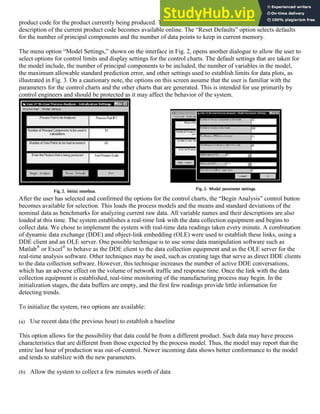 product code for the product currently being produced. This requirement is subject to change as soon as the
description of the current product code becomes available online. The “Reset Defaults” option selects defaults
for the number of principal components and the number of data points to keep in current memory.
The menu option “Model Settings,” shown on the interface in Fig. 2, opens another dialogue to allow the user to
select options for control limits and display settings for the control charts. The default settings that are taken for
the model include, the number of principal components to be included, the number of variables in the model,
the maximum allowable standard prediction error, and other settings used to establish limits for data plots, as
illustrated in Fig. 3. On a cautionary note, the options on this screen assume that the user is familiar with the
parameters for the control charts and the other charts that are generated. This is intended for use primarily by
control engineers and should be protected as it may affect the behavior of the system.
After the user has selected and confirmed the options for the control charts, the “Begin Analysis” control button
becomes available for selection. This loads the process models and the means and standard deviations of the
nominal data as benchmarks for analyzing current raw data. All variable names and their descriptions are also
loaded at this time. The system establishes a real-time link with the data collection equipment and begins to
collect data. We chose to implement the system with real-time data readings taken every minute. A combination
of dynamic data exchange (DDE) and object-link embedding (OLE) were used to establish these links, using a
DDE client and an OLE server. One possible technique is to use some data manipulation software such as
Matlab®
or Excel®
to behave as the DDE client to the data collection equipment and as the OLE server for the
real-time analysis software. Other techniques may be used, such as creating tags that serve as direct DDE clients
to the data collection software. However, this technique increases the number of active DDE conversations,
which has an adverse effect on the volume of network traffic and response time. Once the link with the data
collection equipment is established, real-time monitoring of the manufacturing process may begin. In the
initialization stages, the data buffers are empty, and the first few readings provide little information for
detecting trends.
To initialize the system, two options are available:
(a) Use recent data (the previous hour) to establish a baseline
This option allows for the possibility that data could be from a different product. Such data may have process
characteristics that are different from those expected by the process model. Thus, the model may report that the
entire last hour of production was out-of-control. Newer incoming data shows better conformance to the model
and tends to stabilize with the new parameters.
(b) Allow the system to collect a few minutes worth of data
 