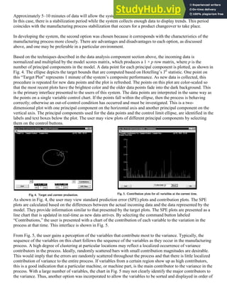 Approximately 5–10 minutes of data will allow the system to work with data collected for the current product.
In this case, there is a stabilization period while the system collects enough data to display trends. This period
coincides with the manufacturing process stabilization that occurs for a product changeover to take place.
In developing the system, the second option was chosen because it corresponds with the characteristics of the
manufacturing process more closely. There are advantages and disadvantages to each option, as discussed
above, and one may be preferable in a particular environment.
Based on the techniques described in the data analysis component section above, the incoming data is
normalized and multiplied by the model scores matrix, which produces a 1 × p row matrix, where p is the
number of principal components in the model. A data point for each principal component is plotted, as shown in
Fig. 4. The ellipse depicts the target bounds that are computed based on Hotelling’s T2
statistic. One point on
this “Target Plot” represents 1 minute of the system’s composite performance. As new data is collected, this
procedure is repeated for new data points and the plot is refreshed. The points on this plot are color-scaled so
that the most recent plots have the brightest color and the older data points fade into the dark background. This
is the primary interface presented to the users of this system. The data points are interpreted in the same way as
the points on a single variable control chart. If the points fall within the ellipse, then the process is behaving
correctly; otherwise an out-of-control condition has occurred and must be investigated. This is a two-
dimensional plot with one principal component on the horizontal axis and another principal component on the
vertical axis. The principal components used for the data points and the control limit ellipse, are identified in the
labels and text boxes below the plot. The user may view plots of different principal components by selecting
them on the control buttons.
As shown in Fig. 4, the user may view standard prediction error (SPE) plots and contribution plots. The SPE
plots are calculated based on the differences between the actual incoming data and the data represented by the
model. They provide information similar to that presented by the target plots. The SPE plots are presented as a
line chart that is updated in real-time as new data arrives. By selecting the command button labeled
“Contributions,” the user is presented with a chart of the contribution of each variable to the variation in the
process at that time. This interface is shown in Fig. 5.
From Fig. 5, the user gains a perception of the variables that contribute most to the variance. Typically, the
sequence of the variables on this chart follows the sequence of the variables as they occur in the manufacturing
process. A high degree of clustering at particular locations may reflect a localized occurrence of variance
contributors in the process. Ideally, randomly scattered bars with small contribution magnitudes are desirable.
This would imply that the errors are randomly scattered throughout the process and that there is little localized
contribution of variance to the entire process. If variables from a certain region show up as high contributors,
this is a good indication that a particular machine, or machine part, is the main contributor to the variance in the
process. With a large number of variables, the chart in Fig. 5 may not clearly identify the major contributors to
the variance. Thus, another option was incorporated to allow the variables to be sorted and displayed in order of
 