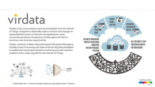 NoSQL Matter 2014 - A real-time (Lambda) Architecture using Hadoop & Storm - #nosql14
Virdata is the cross-industry cloud service/platform for the Internet
of Things. Designed to elastically scale to monitor and manage an
unprecedented amount of devices and applications using
concurrent persistent connections, Virdata opens the door to
numerous new business opportunities.
Virdata combines Publish-Subscribe based Distributed Messaging,
Complex Event Processing and state-of-the-art Big Data paradigms
to enable both historical & real-time monitoring and near real-time
analytics with a scale required for the Internet of Things.
 