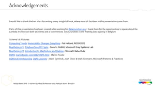 NoSQL Matter 2014 - A real-time (Lambda) Architecture using Hadoop & Storm - #nosql14
Acknowledgements
I would like to thank Nathan Marz for writing a very insightful book, where most of the ideas in this presentation come from.
Parts of this presentation has been created while working for datacrunchers.eu, I thank them for the opportunities to speak about the
Lambda Architecture both at clients and at conferences. DataCrunchers is the first Big Data agency in Belgium.
Schema’s & Pictures:
Computing Trends: Immutability Changes Everything - Pat Helland, RICON2012
MapReduce #1: PolybasePass2012.pptx - David J. DeWitt, Microsoft Gray Systems Lab
MapReduce #2: Introduction to MapReduce and Hadoop - Shivnath Babu, Duke
CQRS: martinfowler.com/bliki/CQRS.html - Martin Fowler
CQRS & Event Sourcing: CQRS Journey - Adam Dymitruk, Josh Elster & Mark Seemann, Microsoft Patterns & Practices
 
