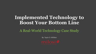 Implemented Technology to 
Boost Your Bottom Line 
A Real-World Technology Case Study 
By: Taylor D. Milliken 
 