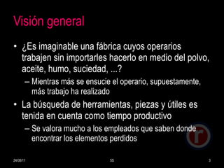 Visión general ¿Es imaginable una fábrica cuyos operarios trabajen sin importarles hacerlo en medio del polvo, aceite, humo, suciedad, ...? Mientras más se ensucie el operario, supuestamente, más trabajo ha realizado La búsqueda de herramientas, piezas y útiles es tenida en cuenta como tiempo productivo Se valora mucho a los empleados que saben donde encontrar los elementos perdidos 24/08/11 5S 