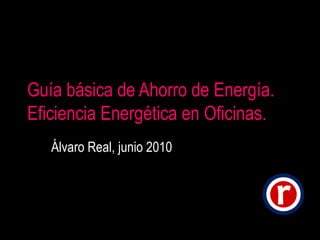 Guía básica de Ahorro de Energía. Eficiencia Energética en Oficinas. Álvaro Real, junio 2010 