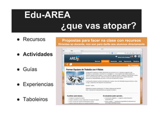 Edu-AREA
¿que vas atopar?
●  Recursos
●  Actividades
●  Guías
●  Experiencias
●  Taboleiros
Propostas para facer na clase con recursos
Dirixidas ao docente, non son para darlle aos alumnos directamente
 